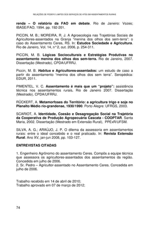RELAÇÕES DE PODER E LIMITES DOS SERVIÇOS DE ATES EM ASSENTAMENTOS RURAIS



renda – O relatório da FAO em debate. Rio de Janeiro: Vozes;
IBASE/FAO, 1994. pp. 192-201.

PICCIN, M. B.; MOREIRA, R. J. A Agroecologia nas Trajetórias Sociais de
Agricultores-assentados na Granja “menina dos olhos dos sem-terra”: o
caso do Assentamento Ceres, RS. In: Estudos Sociedade e Agricultura.
Rio de Janeiro, Vol. 14, n° 2, out. 2006, p. 254-311.

PICCIN, M. B. Lógicas Socioculturais e Estratégias Produtivas no
assentamento menina dos olhos dos sem-terra. Rio de Janeiro, 2007.
Dissertação (Mestrado), CPDA/UFRRJ.

Piccin, M. B. Habitus e Agricultores-assentados: um estudo de caso a
partir do assentamento “menina dos olhos dos sem terra”. Seropédica:
EDUR, 2011.

PIMENTEL, V. C. Assentamento é mais que um “projeto”: assistência
técnica nos assentamentos rurais. Rio de Janeiro 2007. Dissertação
(Mestrado), CPDA/UFRRJ.

RÜCKERT, A. Metamorfoses do Território: a agricultura trigo e soja no
Planalto Médio rio-grandense, 1930/1990. Porto Alegre: UFRGS, 2003.

SCARIOT, A. Identidade, Coesão e Desagregação Social na Trajetória
da Cooperativa de Produção Agropecuária Cascata - COOPTAR. Santa
Maria, 2002. Dissertação (Mestrado em Extensão Rural), PPExR/UFSM.

SILVA, A. G.; ARAÚJO, J. P. O dilema da assessoria em assentamentos
rurais: entre o ideal concebido e o real praticado. In: Revista Extensão
Rural. Ano XV, jan-jun 2008, pp. 103-127.

ENTREVISTAS CITADAS

1. Engenheiro Agrônomo do assentamento Ceres. Compôs a equipe técnica
que assessora os agricultores-assentados dos assentamentos da região.
Concedida em julho de 2006.
2. Sr. Pedro – Agricultor-assentado no Assentamento Ceres. Concedida em
julho de 2006.


Trabalho recebido em 14 de abril de 2010;
Trabalho aprovado em 07 de março de 2012;




74
 