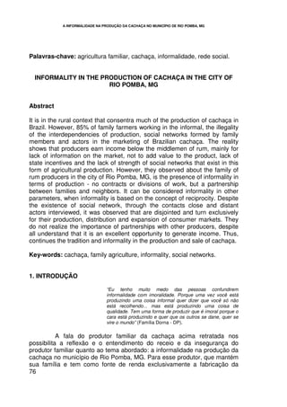 A INFORMALIDADE NA PRODUÇÃO DA CACHAÇA NO MUNICÍPIO DE RIO POMBA, MG




Palavras-chave: agricultura familiar, cachaça, informalidade, rede social.


  INFORMALITY IN THE PRODUCTION OF CACHAÇA IN THE CITY OF
                       RIO POMBA, MG


Abstract

It is in the rural context that consentra much of the production of cachaça in
Brazil. However, 85% of family farmers working in the informal, the illegality
of the interdependencies of production, social networks formed by family
members and actors in the marketing of Brazilian cachaça. The reality
shows that producers earn income below the middlemen of rum, mainly for
lack of information on the market, not to add value to the product, lack of
state incentives and the lack of strength of social networks that exist in this
form of agricultural production. However, they observed about the family of
rum producers in the city of Rio Pomba, MG, is the presence of informality in
terms of production - no contracts or divisions of work, but a partnership
between families and neighbors. It can be considered informality in other
parameters, when informality is based on the concept of reciprocity. Despite
the existence of social network, through the contacts close and distant
actors interviewed, it was observed that are disjointed and turn exclusively
for their production, distribution and expansion of consumer markets. They
do not realize the importance of partnerships with other producers, despite
all understand that it is an excellent opportunity to generate income. Thus,
continues the tradition and informality in the production and sale of cachaça.

Key-words: cachaça, family agriculture, informality, social networks.


1. INTRODUÇÃO

                                 “Eu tenho muito medo das pessoas confundirem
                                 informalidade com imoralidade. Porque uma vez você está
                                 produzindo uma coisa informal quer dizer que você só não
                                 está recolhendo... mas está produzindo uma coisa de
                                 qualidade. Tem uma forma de produzir que é imoral porque o
                                 cara está produzindo e quer que os outros se dane, quer se
                                 vire o mundo” (Família Dorna - DP).

           A fala do produtor familiar da cachaça acima retratada nos
possibilita a reflexão e o entendimento do receio e da insegurança do
produtor familiar quanto ao tema abordado: a informalidade na produção da
cachaça no município de Rio Pomba, MG. Para esse produtor, que mantém
sua família e tem como fonte de renda exclusivamente a fabricação da
76
 