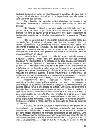 Revista Extensão Rural, DEAER/PPGExR – CCR – UFSM, v.19, nº 1, Jan – Jun de 2012



cachaça, percebe-se como se incomoda com a condição de estar sem o
registro oficial de sua mercadoria e a importância que dá sobre a
valorização de seu trabalho.
          Para justificar tal questão, serão discutidas as teorias e as
discussões observadas e coletadas no campo que tratam do tema em
questão.
          Na história do Brasil, a cachaça pode ser entendida como um
produto rural, de modo de produção tradicional, desde a implantação dos
plantios da cana-de-açúcar pelos portugueses, dos quais sucederam as
implicações sociais de produção, comercialização e consumo (SILVA,
2008).
          Hoje se percebe que a valorização cultural da cachaça passa por
manifestações folclóricas e religiosas, nas diversas classes sociais, nos
fatores econômicos, nos problemas sociais, representando, assim, um
importante processo na construção da sociedade do Brasil. Desta forma,
pode ser compreendida como um processo social em sua evolução
histórica: nos dias atuais, está presente nos bares e restaurantes, tanto no
espaço rural como no urbano.
          Atualmente, a cachaça é produzida de forma industrial e artesanal.
Segundo Campelo (2002), 85% dos produtores de cachaça mineiros
trabalham na informalidade e na ilegalidade; ou seja, não possuem registro
no Ministério da Agricultura, Pecuária e Abastecimento. Desta forma,
percebe-se a dificuldade dos produtores de cachaça em acompanhar as
exigências de certificação e adequarem-se às normas e às legislações
exigidas para a sua comercialização. Em parte tal fato se dá pelo número
reduzido de políticas públicas e pelas insuficiências e ineficiências da
assistência técnica, o que permite a entrada de atravessadores no processo
de comercialização e provoca a redução do lucro dos produtores.
          Recentemente, tem-se observado o incentivo concedido à
agricultura familiar como política pública, que tem como proposta a
consolidação da agricultura familiar como categoria, no reconhecimento dos
sujeitos sociais rurais e em relação ao Estado. Entretanto, para Romano e
Delgado (2002), será necessário ajustar as políticas públicas à realidade da
agricultura familiar, viabilizar a infraestrutura rural e fortalecer o acesso de
suas organizações ao mercado. Ou seja, o objetivo de programas com esse
cunho deverão ser o de promover o desenvolvimento sustentável do campo
pelos agricultores familiares, tendo o apoio para o aumento produtivo,
geração de emprego e renda, melhoria da qualidade do emprego e de vida
das famílias.
          Contudo, há de se perceber a importância da compreensão da
informalidade na produção de cachaça, creditando aos pequenos
agricultores possibilidades de explorarem os atuais incentivos, motivados
por bons preços praticados no mercado pela garrafa da boa cachaça. Uma
forma utilizada visando agregação de valor ao produto, por exemplo, são os
certificados de qualidade e os socioambientais, como o orgânico e, ou, de
indicação geográfica. A cachaça produzida em Paraty, no Estado do Rio de


                                                                                                 77
 