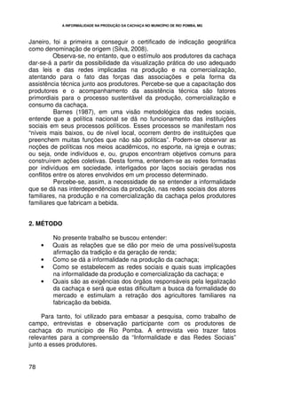 A INFORMALIDADE NA PRODUÇÃO DA CACHAÇA NO MUNICÍPIO DE RIO POMBA, MG




Janeiro, foi a primeira a conseguir o certificado de indicação geográfica
como denominação de origem (Silva, 2008).
          Observa-se, no entanto, que o estímulo aos produtores da cachaça
dar-se-á a partir da possibilidade da visualização prática do uso adequado
das leis e das redes implicadas na produção e na comercialização,
atentando para o fato das forças das associações e pela forma da
assistência técnica junto aos produtores. Percebe-se que a capacitação dos
produtores e o acompanhamento da assistência técnica são fatores
primordiais para o processo sustentável da produção, comercialização e
consumo da cachaça.
          Barnes (1987), em uma visão metodológica das redes sociais,
entende que a política nacional se dá no funcionamento das instituições
sociais em seus processos políticos. Esses processos se manifestam nos
“níveis mais baixos, ou de nível local, ocorrem dentro de instituições que
preenchem muitas funções que não são políticas”. Podem-se observar as
noções de políticas nos meios acadêmicos, no esporte, na igreja e outras;
ou seja, onde indivíduos e, ou, grupos encontram objetivos comuns para
construírem ações coletivas. Desta forma, entendem-se as redes formadas
por indivíduos em sociedade, interligados por laços sociais geradas nos
conflitos entre os atores envolvidos em um processo determinado.
          Percebe-se, assim, a necessidade de se entender a informalidade
que se dá nas interdependências da produção, nas redes sociais dos atores
familiares, na produção e na comercialização da cachaça pelos produtores
familiares que fabricam a bebida.


2. MÉTODO

         No presente trabalho se buscou entender:
     •   Quais as relações que se dão por meio de uma possível/suposta
         afirmação da tradição e da geração de renda;
     •   Como se dá a informalidade na produção da cachaça;
     •   Como se estabelecem as redes sociais e quais suas implicações
         na informalidade da produção e comercialização da cachaça; e
     •   Quais são as exigências dos órgãos responsáveis pela legalização
         da cachaça e será que estas dificultam a busca da formalidade do
         mercado e estimulam a retração dos agricultores familiares na
         fabricação da bebida.

     Para tanto, foi utilizado para embasar a pesquisa, como trabalho de
campo, entrevistas e observação participante com os produtores de
cachaça do município de Rio Pomba. A entrevista veio trazer fatos
relevantes para a compreensão da “Informalidade e das Redes Sociais”
junto a esses produtores.


78
 