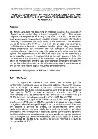 POLÍTICA DE DESENVOLVIMENTO DA AGRICULTURA FAMILIAR: ESTUDO SOBRE O CRÉDITO RURAL NO ASSENTAMENTO
                                    BANCO DA TERRA, NOVA XAVANTINA - MT.



 POLITICAL DEVELOPMENT OF FAMILY AGRICULTURE: A STUDY ON
 THE RURAL CREDIT IN THE SETTLEMENT BANCO DA TERRA, NOVA
                       XAVANTINA-MT


Abstract

The family agriculture has becoming an important issue for the development
of economic and social policy, which encouraged the creation of the National
Program to Strengthen of the Family Agriculture (PRONAF). The aim of this
work was evaluate how are being used the financial resources of in the form
of costing or investment and the possible causes of default in the Settlement
Banco da Terra to the PRONAF. The methodology used was classified as
qualitative where the method used was the descriptive, using techniques of
simple observation non controlled and non participant. It was realized
questionnaires and semi-structured interviews to both settlers as financial
agents. The resources from the PRONAF were used in the investment of
swine modality in swine. It was identified as the main causes of failure the
non success in the structure of the settlement due problems such as poor
ability of management and the lack of cooperation among the settlers; the
lack of the technical assistance; the difficulty for get new financial resources
and do not have floating capital enough to generate income.

Key-words: family agriculture, PRONAF, public politic


1. INTRODUÇÃO

          A agricultura familiar é vista como uma atividade que tem
fundamental importância para as pequenas cidades, não sendo diferente
para o município de Nova Xavantina, considerando-se apenas os
assentamentos são 1.060 famílias, ocupando uma área de 60.612 hectares.
Com apenas 30,5% da área e contando somente com 25% do
financiamento total, os estabelecimentos familiares são responsáveis por
37,9% de toda a produção nacional (Incra/Fao, 2000; Brasil, 2007).
          Apesar de a agricultura familiar contribuir com uma porcentagem
significante no PIB nacional (10,1%), durante o processo de modernização
da agricultura brasileira as políticas públicas que se destinavam à área rural,
em especial a política de crédito, se caracterizavam como sendo
excludentes dessa categoria, privilegiando majoritariamente a agricultura
empresarial. Por conseguinte, o resultado destas políticas para agricultura
familiar era altamente negativo, uma vez que grande parte deste segmento
ficou à margem dos benefícios oferecidos pela política agrícola, sobretudo
nos campos do crédito rural, garantia de preços mínimos e seguro de
produção (Mattei, 2007).


8
 