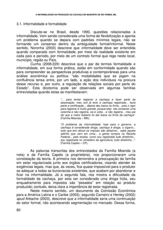 A INFORMALIDADE NA PRODUÇÃO DA CACHAÇA NO MUNICÍPIO DE RIO POMBA, MG




3.1. Informalidade e formalidade

         Discute-se no Brasil, desde 1990, questões relacionadas à
informalidade. Vem sendo considerada uma forma de flexibilização e aponta
um problema quando se depara com padrões mínimos legais, não se
formando um consenso dentro da ambiguidade formal/informal. Neste
sentido, Noronha (2003) descreve que informalidade deve ser entendida
quando comparado com formalidade, por meio da realidade existente em
cada país e período, por meio de um contrato formal que rege neste local,
município, região ou País.
         Cunha (2006:220) descreve que o par de termos formalidade e
informalidade, em sua forma prática, estão em conformidade quando são
para compreender as perspectivas produtivas e contemporâneas para uma
análise econômica ou política: “são modalidades que se jogam na
confluência tensa entre, por um lado, a ação dos indivíduos na procura
desse recurso e, por outro, a regulação de relações sociais por parte do
Estado”. Esta dicotomia pode ser observada em algumas famílias
entrevistadas quando estas se manifestavam:

                                 “... para tentar registrar a cachaça e fazer parte da
                                 associação, meu avô já teve a cachaça registrada... fazia
                                 parte a certificação... depois deu baixa na firma... pois o rigor
                                 para registrar é muito grande, porque eles vão consertar uma
                                 coisinha e não registra, vai e volta... e não registra... meu pai
                                 diz que a maior bobeira foi dar baixa na firma da cachaça”.
                                 (Família Moenda – MN);

                                 “O problema da informalidade, hoje para o governo, a
                                 cachaça é considerada droga, cachaça é droga, o cigarro...
                                 tudo que tem álcool os imposto são altíssimo... sabe aquele
                                 selinho que vem em cima... a gente compra na Receita
                                 Federal... pela receita, como sou registrada tudo direitinho...
                                 sou registrada no ministério da agricultura, tudo direitinho...”.
                                 (Família Capelo – CP).

         As palavras transcritas dos entrevistados da Família Moenda (a
neta) e da Família Capelo (a proprietária), nos proporcionaram uma
constatação da teoria. A primeira nos demonstra a preocupação da família
em estar regularizada junto aos órgãos certificadores, visando atender às
exigências legais, mas que, às vezes, fica quase impossível para o produtor
se adequar a todas as burocracias existentes, que acabam por abandonar e
ficar na informalidade. Já a segunda fala, nos mostra a dificuldade da
formalidade da cachaça, por esta ser considerada uma droga lícita, seu
enquadramento para impostos são “pesados” em relação ao produto
produzido; contudo, deixa clara a importância de estar registrada.
         Neste mesmo sentido, um documento da Comissão Econômica
para a América Latina e o Caribe (2003), segundo Carneiro e Henley (2002)
apud Arbache (2003), descreve que a informalidade seria uma continuação
do setor formal, não acontecendo segmentação no mercado. Dessa forma,

80
 