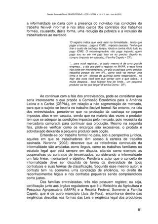 Revista Extensão Rural, DEAER/PPGExR – CCR – UFSM, v.19, nº 1, Jan – Jun de 2012



a informalidade se daria com a presença do indivíduo nas condições do
trabalho flexível informal e nos altos custos dos contratos dos trabalhos
formais, causando, desta forma, uma redução da pobreza e a inclusão de
trabalhadores ao mercado.

                                    “O registro indica que você está na formalidade.. tenho que
                                    pagar a tampa... pago o ICMS... imposto cascata. Tenho que
                                    tirar o custo da cachaça, tampa, rótulo e contra rótulo tudo eu
                                    pago ICMS. O microempresário não paga imposto, quem
                                    paga sou eu ele me joga isso se eu preciso daquilo eu
                                    compro (imposto em cascata); (Família Capelo – CP);

                                    “... para você registrar... o custo mesmo é de uma grande
                                    empresa... o dia que pedi o registro no MAPA, e essa firma
                                    não pode ser microempresa, um pôs a cachaça como produto
                                    industrial porque ela tem IPI... como você vai montar uma
                                    firma e ter um técnico de química como responsável... no
                                    frigir dos ovos você tem que contar com o que sobra... é
                                    muita despesa... está ficando fora do limite... um pequeno
                                    produtor vai ter que largar” (Família Dorna - DP).



          Ao continuar com a fala dos entrevistados, pode-se considerar que
seria interessante o que propõe a Comissão Econômica para a América
Latina e o Caribe (CEPAL), em relação a não segmentação do mercado,
para que o sujeito se inseria no trabalho flexível formal. No entanto, na fala
dos entrevistados, percebe-se que na produção da cachaça se pagam
impostos altos e em cascata, sendo que na maioria das vezes o produtor
tem que se adequar às condições impostas pelo mercado, pois necessita da
mercadoria comprada para continuar sua produção. Mesmo na segunda
fala, pôde-se verificar como os encargos são excessivos, o produto é
sobretaxado deixando o pequeno produtor sem opção.
          Entende-se por trabalho formal no país, sob a perspectiva jurídica,
aqueles em que os trabalhadores têm acesso à carteira de trabalho
assinada. Noronha (2003) descreve que as referências contratuais da
informalidade são avaliadas como ilegais, como os trabalhos familiares ou
estatuto legal que está sempre em disputa, citando como exemplo as
cooperativas ou contratos de terceirizados, considerando a informalidade
um fato linear, mensurável e objetivo. Pondera o autor que o conceito de
informalidade deve ser discutido de forma da diversidade de tipos
contratuais e suas formas de classificação. Segundo esse mesmo autor, o
contrato tem na economia uma conotação de eficiência, no direito de
reconhecimentos legais e nos contratos populares sendo compreendidos
como justos.
          Das famílias entrevistadas, três não possuem registro; ou seja,
certificação junto aos órgãos reguladores que é o Ministério da Agricultura e
Pesquisa Agropecuária (MAPA) e a Receita Federal. Somente a Família
Capelo, que é de outro município (Juiz de Fora), encontra-se dentro das
exigências descritas nas formas das Leis e exigência legal dos produtores


                                                                                                81
 