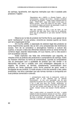 A INFORMALIDADE NA PRODUÇÃO DA CACHAÇA NO MUNICÍPIO DE RIO POMBA, MG




da cachaça. Igualmente, tem algumas restrições que não é acatada pela
produtora “Capelo”.

                                 “Reguladores são o MAPA e a Receita Federal... não é
                                 microempresa... cachaça não é micro... mandam o sindicado
                                 do alimento, do comércio... “chega” quatro sindicatos para eu
                                 pagar... PAGO NÃO... pago meio salário mínimo para um
                                 técnico químico... tenho que interar do meu bolso.. “Tenho
                                 um monte de amigos que saíram da associação e estão na
                                 informalidade...” (Família Capelo – CP);

                                 “Não faço cachaça, eu faço o que sei fazer, se não
                                 concentrar não faço nada, tenho medo de ter problemas,
                                 tenho que ser profissional no que estou fazendo” (Família
                                 Dorna - DP).

          Observa-se na fala do produtor da Família Dorna, que apesar de se
sentir “profissional” no que produz, encontra-se receoso quanto ao futuro
sem ter a legalização formal.
          Em Cunha (2006), a separação do estatuto legal dos produtos se
torna impertinentes quando não se tem uma compreensão dos fenômenos
sociais. Tem de se considerar a abrangência histórica e cultural dos
sujeitos, e recusar a ideia dos diferentes estatutos entre as várias formas de
comércio ilegal, estando relacionadas, em sua maioria, com a vida social e
com as práticas culturais.
          Estão explícitas nas falas dos entrevistados que seguirão, as
relações entre as práticas dos produtores e compradores da cachaça. Estes
se mostram informais na forma de comercializar, quando os compradores
não se preocupam com a qualidade do produto que irão vender e os
fabricantes não têm o cuidado com uma embalagem adequada ou o
registro. No entanto, as famílias, isoladamente, comercializam seus
produtos em feiras populares como forma possível de gerar renda e
divulgação de seu produto. O modo sincero e livre de comentar o fato, pelos
produtores, nos leva a perceber que são formas normais e corriqueiras em
suas práticas comerciais e culturais.

                                 “... principalmente vende mais no restaurante, vende em
                                 garrafão “pet” e litro, depende que as pessoas
                                 encomendam... lá tem uma quantidade que dá para
                                 engarrafar em garrafa “pet” na minha mãe... meu pai em cada
                                 3 em 3 dias leva para Rio Pomba, restaurante, os
                                 comerciantes preferem “comprar” mais barata, tem amigos do
                                 meu pai que compra para beber do meu pai, mas para
                                 vender, “compra” outras mais baratas” (Família Moenda –
                                 MN);

                                 “Aqui a gente produz um pouquinho de fumo... a gente
                                 trabalha na feira de produtos naturais em Juiz Fora... saímos
                                 às 2 da manhã e chegamos às 6 da noite... levo doce de leite,
                                 de frutas, a cachaça... até quando não tiver uma pessoa lá
                                 olhar isso e me tomar ela”. (Família Moenda – MP);


82
 