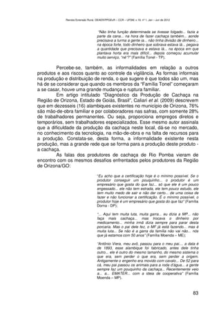 Revista Extensão Rural, DEAER/PPGExR – CCR – UFSM, v.19, nº 1, Jan – Jun de 2012



                                     “Não tinha função determinada se tivesse folgado... fazia a
                                    parte da cana... na hora de fazer cachaça também... aonde
                                    precisava a turma a gente ia... não tinha divisão de dinheiro...
                                    na época forte, todo dinheiro que sobrava estava lá... pegava
                                    a quantidade que precisava e estava lá... na época em que
                                    plantava horta era mais difícil... depois começou acumular
                                    muito serviço, “né”?” (Família Tonel - TP).

         Percebe-se, também, as informalidades em relação a outros
produtos e aos riscos quanto ao controle da vigilância. As formas informais
na produção e distribuição de renda, o que sugere é que todos são um, mas
há de se considerar que quando os membros da “Família Tonel” começaram
a se casar, houve uma grande mudança e ruptura familiar.
         Em artigo intitulado “Diagnóstico da Produção de Cachaça na
Região de Orizona, Estado de Goiás, Brasil”, Caliari et al. (2009) descrevem
que em dezesseis (16) alambiques existentes no município de Orizona, 76%
são mão-de-obra familiar e por colaboradores nas safras, com somente 28%
de trabalhadores permanentes. Ou seja, proporciona empregos diretos e
temporários, sem trabalhadores especializados. Esse mesmo autor assinala
que a dificuldade da produção da cachaça neste local, dá-se no mercado,
no conhecimento da tecnologia, na mão-de-obra e na falta de recursos para
a produção. Constata-se, desta forma, a informalidade existente nesta
produção, mas a grande rede que se forma para a produção deste produto -
a cachaça.
         As falas dos produtores de cachaça de Rio Pomba vieram de
encontro com os mesmos desafios enfrentados pelos produtores da Região
de Orizona/GO:

                                    “Eu acho que a certificação hoje é o mínimo possível. Se o
                                    produtor conseguir um pouquinho... o produtor é um
                                    empresário que gosta do que faz... só que ele é um pouco
                                    engessado... ele não tem estrada, ele tem pouco estudo, ele
                                    tem muito medo de sair e não dar certo... de uma coisa de
                                    fazer e não funcionar a certificação. É o mínimo possível, o
                                    produtor hoje é um empresário que gosta do que faz” (Família
                                    Dorna - DP);

                                    “... Aqui tem muita luta, muita garra... eu dizia a MP... não
                                    faça mais cachaça... mas trocava o dinheiro por
                                    medicamento... minha irmã dizia sempre para parar desta
                                    porcaria. Mas o pai dele fez, o MF já está fazendo... mas é
                                    muita luta... Se não é a garra da família não vai não... nós
                                    que já estamos com 50 anos” (Família Moenda – ME);

                                    “Antônio Viera, meu avô, passou para o meu pai.... a data é
                                    de 1893, esse alambique foi fabricado, antes dele tinha
                                    outro... ele é outro do mesmo tamanho, do mesmo sistema o
                                    que era, sem perder o que era, sem perder a origem.
                                    Antigamente o engenho era movido com cavalo... De 52 para
                                    cá, meu pai passou os animais para a roda d’água... a gente
                                    sempre faz um pouquinho da cachaça... Recentemente veio
                                    a... a... EMATER... com a ideia de cooperativa” (Família
                                    Moenda – MP).



                                                                                                83
 