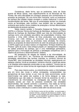 A INFORMALIDADE NA PRODUÇÃO DA CACHAÇA NO MUNICÍPIO DE RIO POMBA, MG




          Constata-se, desta forma, que os produtores, tanto de Goiás
quanto de Minas Gerais, mais especificamente os do Município de Rio
Pomba, têm séria dificuldade em conseguir pessoas com conhecimento no
processo da produção. De uma forma bem marcante, como os produtores
de cachaça das cidades citadas carregam o caráter tradicional, e como as
transformações são lentas. Não que os entrevistados tenham se mostrado
contra as tecnologias, pelo contrário, mas também não se adéquam o
suficiente para buscar novos modelos de produções e formas diferenciadas
de distribuição do produto cachaça.
          Neste mesmo sentido, o Conselho Estadual de Política Agrícola
(CEPA) e a Câmara Técnica de Cachaça de Alambique, elaboram um Plano
Setorial da Cachaça de Alambique (2008) que trata da informalidade da
cachaça como uma atividade secundária nas propriedades mineiras. Dos
duzentos e trinta (230) milhões de litros produzidos nos alambiques
mineiros, cem (100) milhões se encontram nas produções informais,
gerando perdas para todos os envolvidos nesta atividade. No entanto,
dentre as propostas de desenvolvimento do setor de produção da cachaça,
a CEPA sugere que se deve realizar um diagnóstico “Enfoque Sistêmico do
Produto” (grifo do autor). Este enfoque propõe um “planejamento integrado
da cadeia produtiva da cachaça, que é uma metodologia participativa,
aplicável para a formulação de políticas e estratégias competitivas com o
objetivo de promover o desenvolvimento” (ibidem).
          Na perspectiva da relação de trabalho e da informalidade, de
acordo com Lelis (2011), em “Territórios da informalidade: as diferentes
estratégias reprodutivas das famílias inseridas no comércio informal de
Viçosa-MG”, para compreender as atividades informais, especialmente em
espaços urbanos, há de se considerar “comércio informal, o perfil dos atores
e as relações sócio-espaciais construídas no seu cotidiano”. Conclui que se
devem conhecer as novas formas de organização do trabalho existentes no
País.
          Para essa mesma autora, os entendimentos sobre a informalidade
gira em torno das novas e velhas concepções, compreendidas nas
perspectivas de duas teorias: a) por meio da visão economicista, sendo
determinadas nas ações dos sujeitos e de forma desigual; ou seja,
trabalhadores que não estão no mercado formal da economia; b) sob o
entendimento da informalidade na interligação dos sujeitos em suas
relações sociais por meio do processo constituído nas atividades
desenvolvidas, não visando somente o econômico, mas todas as formas
culturais estabelecidas nestas interações, sendo essa uma corrente
relacional, onde o individual e o coletivo estão além da estrutura social.

                                 a) “Rio Pomba e outros da Zona da Mata... eu queria pegar o
                                 produtor informal... porque ele não deixava eu vender... quem
                                 vai comprar minha cachaça seria uma cooperativa da Zona
                                 da Mata... vou ser presidente na abertura, daqui a 2 anos a
                                 gente muda” (Família Capelo – CP);


84
 