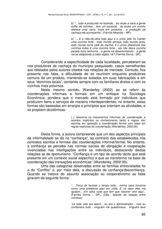 Revista Extensão Rural, DEAER/PPGExR – CCR – UFSM, v.19, nº 1, Jan – Jun de 2012



                                    b) “... tudo é produzido na fazenda... às vezes a cana a gente
                                    colhe de vizinhos... tem um canavial... às vezes um vizinho
                                    oferece uma cana, troca em produtos... a produção da
                                    cachaça ele acompanha”. (Família Moenda – MF);

                                    b) “... é a mão-de-obra hoje aqui e o único jeito foi manter
                                    uma cozinha forte... todo mundo almoça, todo mundo janta,
                                    todo mundo toma café da manhã, é o único diferencial dos
                                    vizinhos todos é uma cozinha forte... ela não deixa cozinha
                                    parada hora nenhuma... a gente vai desenvolvendo... a gente
                                    vai se adaptando a cada região, né? (Família Dorna - DP).

         Considerando a especificidade de cada localidade, perceberam-se
nos produtores de cachaça do município pesquisado, casos semelhantes
aos relatados pelos autores citados nas relações do mercado. Contudo, fica
presente nas falas, a dificuldade de se reunirem enquanto produtores
comuns de um produto, mantendo-se isolados em suas fabricações e em
seus “domínios locais”, contando sempre com os familiares diretos e com os
vizinhos mais próximos.
         Neste mesmo sentido, Wanderley (2002) ao se referir às
coordenações informais e formais em um enfoque na Sociologia
Econômica, pondera que o mercado está formado por indivíduos que
produzem bens e serviços de maneira interdependentes; no entanto, estas
formas são baseadas em arranjos e princípios que orientam as atividades, e
se propõem dicotômicas:

                                    (..) relaciona os mecanismos informais de coordenação a
                                    acordos implícitos ou conhecimento tácito e regras não
                                    escritas em oposição à coordenação formal com base em
                                    regras explícitas de coordenação (Wanderley, 2002:30).

         Desta forma, a autora compreende que um dos aspectos principais
da informalidade se dá na “confiança”, ao contrário das estabelecidas nos
contratos escritos e formais das coordenações informal/formal. No entanto,
a confiança se percebe nas normas sociais de obrigação e cooperação
vivenciadas nas interligações entre os indivíduos, destacando destas
relações as de oportunismo. “Confiança é um tipo de acordo tácito que está
presente em um contexto social específico e que se transforma na base da
coordenação das transações econômicas” (Wanderley, 2002:30).
         Uma das categorias observadas entre as famílias entrevistadas foi
a do “Conflito” e, por meio dela, a discussão de confiança/desconfiança.
Quando se tratava do assunto associação ou cooperativismo as falas
giravam da seguinte forma:

                                    “... Troca de favores o tempo todo... minha casa funciona
                                    como uma prefeitura aqui em volta. E na seca eles me
                                    ajudam... Em volta, tudo que tem que resolver vem aqui...
                                    (Família Dorna – DP). (Obs.: falando da relação entre
                                    vizinhos);

                                    “Lá toda vida era assim... eu era o administrador... mas eu
                                    combinava tudo... ninguém me questionava... ninguém teve

                                                                                                85
 