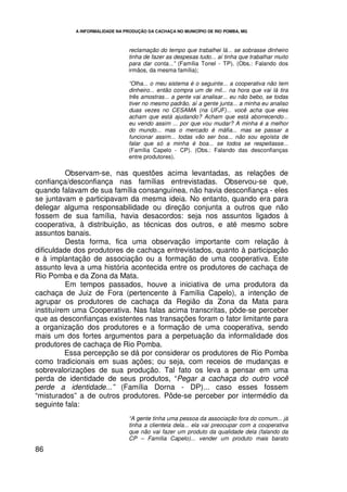 A INFORMALIDADE NA PRODUÇÃO DA CACHAÇA NO MUNICÍPIO DE RIO POMBA, MG



                                 reclamação do tempo que trabalhei lá... se sobrasse dinheiro
                                 tinha de fazer as despesas tudo... aí tinha que trabalhar muito
                                 para dar conta...” (Família Tonel - TP). (Obs.: Falando dos
                                 irmãos, da mesma família);

                                 “Olha... o meu sistema é o seguinte... a cooperativa não tem
                                 dinheiro... então compra um de mil... na hora que vai lá tira
                                 três amostras... a gente vai analisar... eu não bebo, se todas
                                 tiver no mesmo padrão, aí a gente junta... a minha eu analiso
                                 duas vezes no CESAMA (na UFJF)... você acha que eles
                                 acham que está ajudando? Acham que está aborrecendo...
                                 eu vendo assim ... por que vou mudar? A minha é a melhor
                                 do mundo... mas o mercado é máfia... mas se passar a
                                 funcionar assim... todas vão ser boa... não sou egoísta de
                                 falar que só a minha é boa... se todos se respeitasse...
                                 (Família Capelo - CP). (Obs.: Falando das desconfianças
                                 entre produtores).

          Observam-se, nas questões acima levantadas, as relações de
confiança/desconfiança nas famílias entrevistadas. Observou-se que,
quando falavam de sua família consanguínea, não havia desconfiança - eles
se juntavam e participavam da mesma ideia. No entanto, quando era para
delegar alguma responsabilidade ou direção conjunta a outros que não
fossem de sua família, havia desacordos: seja nos assuntos ligados à
cooperativa, à distribuição, as técnicas dos outros, e até mesmo sobre
assuntos banais.
          Desta forma, fica uma observação importante com relação à
dificuldade dos produtores de cachaça entrevistados, quanto à participação
e à implantação de associação ou a formação de uma cooperativa. Este
assunto leva a uma história acontecida entre os produtores de cachaça de
Rio Pomba e da Zona da Mata.
          Em tempos passados, houve a iniciativa de uma produtora da
cachaça de Juiz de Fora (pertencente à Família Capelo), a intenção de
agrupar os produtores de cachaça da Região da Zona da Mata para
instituírem uma Cooperativa. Nas falas acima transcritas, pôde-se perceber
que as desconfianças existentes nas transações foram o fator limitante para
a organização dos produtores e a formação de uma cooperativa, sendo
mais um dos fortes argumentos para a perpetuação da informalidade dos
produtores de cachaça de Rio Pomba.
          Essa percepção se dá por considerar os produtores de Rio Pomba
como tradicionais em suas ações; ou seja, com receios de mudanças e
sobrevalorizações de sua produção. Tal fato os leva a pensar em uma
perda de identidade de seus produtos, “Pegar a cachaça do outro você
perde a identidade...” (Família Dorna - DP)... caso esses fossem
“misturados” a de outros produtores. Pôde-se perceber por intermédio da
seguinte fala:
                                 “A gente tinha uma pessoa da associação fora do comum... já
                                 tinha a clientela dela... ela vai preocupar com a cooperativa
                                 que não vai fazer um produto da qualidade dela (falando da
                                 CP – Família Capelo)... vender um produto mais barato
86
 