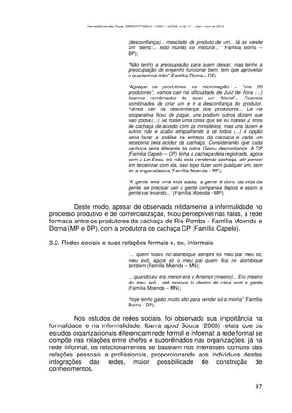 Revista Extensão Rural, DEAER/PPGExR – CCR – UFSM, v.19, nº 1, Jan – Jun de 2012



                                    (desconfiança)... mesclado de produto de um... lá se vende
                                    um “blend”... todo mundo vai misturar...” (Família Dorna –
                                    DP);

                                    “Não tenho a preocupação para quem deixar, mas tenho a
                                    preocupação do engenho funcionar bem, tem que aproveitar
                                    o que tem na mão” (Família Dorna – DP).

                                    “Agregar os produtores na microrregião – “uns 20
                                    produtores”, vamos cair na dificuldade de Juiz de Fora (...)
                                    ficamos combinados de fazer um “blend”... Ficamos
                                    combinados de criar um e é a desconfiança do produtor.
                                    Vamos cair na desconfiança dos produtores... Lá na
                                    cooperativa ficou de pagar, uns podiam outros diziam que
                                    não podia (...) Se fosse uma coisa que se eu fizesse 2 litros
                                    de cachaça de acordo com os ministérios, mas uns fazem e
                                    outros não e acaba atrapalhando a de todos (...) A opção
                                    seria fazer a análise na entrega da cachaça e cada um
                                    receberia pela acidez da cachaça. Considerando que cada
                                    cachaça seria diferente da outra. Gerou desconfiança. A CP
                                    (Família Capelo – CP) tinha a cachaça dela registrada, agora
                                    com a Lei Seca, ela não está vendendo cachaça, até pensei
                                    em terceirizar com ela, isso topo fazer com qualquer um, sem
                                    ter a engarrafadora (Família Moenda - MF);

                                    “A gente leva uma vida sadia, a gente é dono da vida da
                                    gente, se precisar sair a gente compensa depois e assim a
                                    gente vai levando...” (Família Moenda - MP).

        Deste modo, apesar de observada nitidamente a informalidade no
processo produtivo e de comercialização, ficou perceptível nas falas, a rede
formada entre os produtores da cachaça de Rio Pomba - Família Moenda e
Dorna (MP e DP), com a produtora de cachaça CP (Família Capelo).

3.2. Redes sociais e suas relações formais e, ou, informais
                                    “... quem ficava no alambique sempre foi meu pai meu tio,
                                    meu avô, agora só o meu pai quem fica no alambique
                                    também (Família Moenda – MN);

                                    ... quando eu era menor era o Antenor (meeiro)... Era meeiro
                                    do meu avô... até morava lá dentro de casa com a gente
                                    (Família Moenda – MN);

                                    “hoje tenho gasto muito alto para vender só a minha” (Família
                                    Dorna - DP).

         Nos estudos de redes sociais, foi observada sua importância na
formalidade e na informalidade. Ibarra apud Souza (2006) relata que os
estudos organizacionais diferenciam rede formal e informal: a rede formal se
compõe nas relações entre chefes e subordinados nas organizações; já na
rede informal, os relacionamentos se baseiam nos interesses comuns das
relações pessoais e profissionais, proporcionando aos indivíduos destas
integrações das redes, maior possibilidade de construção de
conhecimentos.

                                                                                                87
 