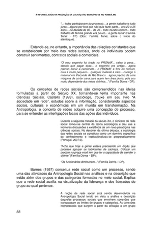 A INFORMALIDADE NA PRODUÇÃO DA CACHAÇA NO MUNICÍPIO DE RIO POMBA, MG



                                 “... todos participavam do processo... a gente trabalhava tudo
                                 junto... alguns por fora que não quis fazer parte... uns 20 a 25
                                 anos... na década de 80... de 70... todo mundo solteiro... todo
                                 trabalho de família grande era pouco... a gente fazia” (Família
                                 Tonel - TP) (Obs.: Família Tonel, sobre o início do
                                 alambique).

          Entende-se, no entanto, a importância das relações constantes que
se estabelecem por meio das redes sociais, onde os indivíduos podem
construir sentimentos, contratos sociais e comerciais.

                                 “O meu engenho foi tirado no PRONAF... valeu à pena...
                                 depois que pagar esse... o engenho era antigo... agora
                                 preciso trocar a camionete... o PRONAF é fora do comum,
                                 mas é muito pequeno... qualquer material é caro... consigo o
                                 material em Visconde de Rio Branco... agora preciso de uma
                                 máquina de cortar cana para quem tem área plana, pois sou
                                 muito dependente dos meus vizinhos...” (Família Dorna - DP).

         Os conceitos de redes sociais são compreendidos nas ideias
formuladas a partir do Século XX, tornando-se tema importante nas
Ciências Sociais. Castells (1999), sociólogo, trouxe em seu livro “A
sociedade em rede”, estudos sobre a informação, considerando aspectos
sociais, culturais e econômicos em um mundo em transformação. Na
Antropologia, o conceito de redes adquire uma concepção de processo,
para se entender as interligações locais das ações dos indivíduos.

                                 Durante a segunda metade do século XX, o conceito de rede
                                 social tornou-se central da teoria sociológica e deu asa a
                                 inúmeras discussões a existência de um novo paradigma nas
                                 ciências sociais. No decorrer da última década, a sociologia
                                 das redes sociais se constituiu como um domínio específico
                                 do conhecimento e institucionalizou-se progressivamente
                                 (Portugal, 2007:3).

                                 “Acho que hoje a gente estava precisando um órgão que
                                 pudesse agrupar os fabricantes de cachaça. Colocar um
                                 produto na praça você tem que ter a capacidade de atender o
                                 cliente” (Família Dorna – DP);

                                 “Os funcionários diminuíram...” (Família Dorna – DP).

         Barnes (1987) conceitua rede social como um processo, sendo
uma das atividades da Antropologia Social nas análises e na descrição que
estão além dos grupos e das categorias formadas no meio social. Explica
que a rede social auxilia na visualização da liderança e dos liderados do
grupo ao qual pertence.

                                 A noção de rede social está sendo desenvolvida na
                                 Antropologia Social tendo em vista a análise e descrição
                                 daqueles processos sociais que envolvem conexões que
                                 transpassam os limites de grupos e categorias. As conexões
                                 interpessoais que surgem a partir da afiliação a um grupo

88
 