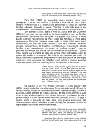 Revista Extensão Rural, DEAER/PPGExR – CCR – UFSM, v.19, nº 1, Jan – Jun de 2012



                                    fazem parte da rede social total tanto quanto aquelas que
                                    vinculam pessoas de grupos diferentes (Barnes, 1987).

         Para Bott (1976), ao conceituar redes sociais, trouxe uma
percepção do tema para analisar a “Família e rede social”, tendo como
objetivo compreensão e a organização psicológica e social de algumas
famílias urbanas. Segundo a autora, “Família” é entendida para o seu
trabalho como “família elementar”, composta pelo marido, esposa e filhos.
          Em prefácio escrito, sobre o livro da autora Bott por Gluckman
(1970:14), pondera que ao trabalhar os dados coletados com as famílias
pesquisadas, perceberam-se variações nos papeis dos casais, e estes
papeis estavam relacionados ao meio social das famílias. O meio social
apresentava diferentes relações, como rede, e estas redes eram como
denominada por Bott “de malha estreita”, com seus vizinhos, parentes,
amigos, companheiros de trabalho, conhecendo-se mutuamente. Outras
famílias eram denominadas por redes de “malhas frouxas”, onde as
pessoas conhecidas dos casais não se conheciam mutuamente - “quanto
mais estreita era a malha de rede da família, mais segregados eram os
papeis do marido e da esposa”. No entanto, os costumes por meio dos
tabus, das crenças presentes em poderes ocultos, extrapolam as diferenças
existentes entre gerações nas relações entre velhos e jovens, parentes
maternos versus paternos, consanguíneos versus afins, entre outros.

                                    “Irmão, esposa é cem por cento. Agora, tenho meus vizinhos
                                    que me ajuda muito... o que eles precisam de mim...
                                    Máquinas? Empresto, então durante as águas agora também
                                    todo mundo tem serviço e tem seu “sitiozinho” e na seca
                                    estou plantando cana... Na época das águas todos se
                                    ajudam... Plantando... Troca de favores o tempo todo... Minha
                                    casa funciona como uma prefeitura aqui em volta. E na seca
                                    eles me ajudam... Em volta, tudo que tem que resolver vem
                                    aqui...” (Família Dorna – DP).

          No capítulo III do livro “Papéis conjugais e redes sociais”, Bott
(1976) mostra variações que relacionam forma de rede social informal da
família; ou seja, modos de relações sociais com (e entre) amigos, vizinhos e
parentes. Esses padrões de relações sociais, de fato, entre a família e suas
redes sociais, estão associados aos fatores, tais como: as classes sociais, a
personalidade e outros fatores envolvidos nesta relação familiar. Ou seja, a
autora utiliza o conceito de rede para uma análise processual dos
relacionamentos entre indivíduos e suas interligações pessoais; e entre as
organizações existentes em seus contextos.

                                    “... tudo é produzido na fazenda, às vezes cana a gente colhe
                                    de vizinhos que tem um canavial, ás vezes um vizinho
                                    oferece uma cana, trocas em produtos (a produção da
                                    cachaça ele acompanha” (Família Moenda – MF);

                                    “... Meu irmão Airtom é sócio trabalha junto comigo é técnico
                                    químico, deu até aulas aqui, mas nasceu para terra, e não



                                                                                                89
 