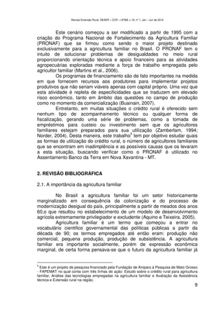 Revista Extensão Rural, DEAER – CCR – UFSM, v.19, nº 1, Jan – Jun de 2012



          Este cenário começou a ser modificado a partir de 1995 com a
criação do Programa Nacional de Fortalecimento da Agricultura Familiar
(PRONAF) que se firmou como sendo o maior projeto destinado
exclusivamente para a agricultura familiar no Brasil. O PRONAF tem o
intuito de solucionar problemas de desigualdades no meio rural
proporcionando orientação técnica e apoio financeiro para as atividades
agropecuárias exploradas mediante a força de trabalho empregada pelo
agricultor familiar (Martins et al., 2006).
          Os programas de financiamento são de fato importantes na medida
em que fornecem recursos aos produtores para implementar projetos
produtivos que não seriam viáveis apenas com capital próprio. Uma vez que
esta atividade é repleta de especificidades que se traduzem em elevado
risco econômico, tanto em âmbito das questões no campo de produção
como no momento da comercialização (Buainain, 2007).
          Entretanto, em muitas situações o crédito rural é oferecido sem
nenhum tipo de acompanhamento técnico ou qualquer forma de
fiscalização, gerando uma série de problemas, como a tomada de
empréstimos para custeio ou investimento sem que os agricultores
familiares estejam preparados para sua utilização (Zamberlam, 1994;
                                             5
Norder, 2004). Desta maneira, este trabalho tem por objetivo estudar quais
as formas de utilização do crédito rural, o número de agricultores familiares
que se encontram em inadimplência e as possíveis causas que os levaram
a esta situação, buscando verificar como o PRONAF é utilizado no
Assentamento Banco da Terra em Nova Xavantina - MT.


2. REVISÃO BIBLIOGRÁFICA

2.1. A importância da agricultura familiar

         No Brasil a agricultura familiar foi um setor historicamente
marginalizado em consequência da colonização e do processo de
modernização desigual do país, principalmente a partir de meados dos anos
60,o que resultou no estabelecimento de um modelo de desenvolvimento
agrícola extremamente privilegiador e excludente (Aquino e Teixeira, 2005).
         Agricultura familiar é um termo que começou a entrar no
vocabulário cientifico governamental das políticas públicas a partir da
década de 90; os termos empregados até então eram: produção não
comercial, pequena produção, produção de subsistência. A agricultura
familiar era importante socialmente, porém de expressão econômica
marginal, de certa forma pensava-se que o futuro da agricultura familiar já


5
  Este é um projeto de pesquisa financiado pela Fundação de Amparo à Pesquisa de Mato Grosso
- FAPEMAT no qual conta com três linhas de ação: Estudo sobre o crédito rural para agricultura
familiar, Análise das tecnologias empregadas na agricultura familiar e Avaliação da Assistência
técnica e Extensão rural na região.
                                                                                                9
 