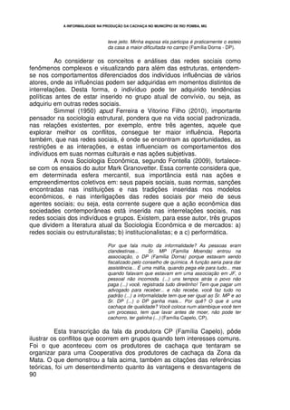 A INFORMALIDADE NA PRODUÇÃO DA CACHAÇA NO MUNICÍPIO DE RIO POMBA, MG



                                 teve jeito. Minha esposa ela participa é praticamente o esteio
                                 da casa a maior dificultada no campo (Família Dorna - DP).

          Ao considerar os conceitos e análises das redes sociais como
fenômenos complexos e visualizando para além das estruturas, entendem-
se nos comportamentos diferenciados dos indivíduos influências de vários
atores, onde as influências podem ser adquiridas em momentos distintos de
interrelações. Desta forma, o indivíduo pode ter adquirido tendências
políticas antes de estar inserido no grupo atual de convívio, ou seja, as
adquiriu em outras redes sociais.
          Simmel (1950) apud Ferreira e Vitorino Filho (2010), importante
pensador na sociologia estrutural, pondera que na vida social padronizada,
nas relações existentes, por exemplo, entre três agentes, aquele que
explorar melhor os conflitos, consegue ter maior influência. Reporta
também, que nas redes sociais, é onde se encontram as oportunidades, as
restrições e as interações, e estas influenciam os comportamentos dos
indivíduos em suas normas culturais e nas ações subjetivas.
          A nova Sociologia Econômica, segundo Fontella (2009), fortalece-
se com os ensaios do autor Mark Granovetter. Essa corrente considera que,
em determinada esfera mercantil, sua importância está nas ações e
empreendimentos coletivos em: seus papeis sociais, suas normas, sanções
encontradas nas instituições e nas tradições inseridas nos modelos
econômicos, e nas interligações das redes sociais por meio de seus
agentes sociais; ou seja, esta corrente sugere que a ação econômica das
sociedades contemporâneas está inserida nas interrelações sociais, nas
redes sociais dos indivíduos e grupos. Existem, para esse autor, três grupos
que dividem a literatura atual da Sociologia Econômica e de mercados: a)
redes sociais ou estruturalistas; b) institucionalistas; e a c) performática.

                                 Por que fala muito da informalidade? As pessoas eram
                                 clandestinas...     Sr. MP (Família Moenda) entrou na
                                 associação, o DP (Família Dorna) porque estavam sendo
                                 fiscalizado pelo conselho de química. A função seria para dar
                                 assistência... É uma máfia, quando pega ele para tudo... mas
                                 quando falavam que estavam em uma associação em JF, o
                                 pessoal não incomoda. (...) uns tempos atrás o povo não
                                 paga (...) você, registrada tudo direitinho! Tem que pagar um
                                 advogado para receber... e não recebe, você faz tudo no
                                 padrão (...) a informalidade tem que ser igual ao Sr. MP e ao
                                 Sr. DP (...) o DP ganha mais... Por quê? O que é uma
                                 cachaça de qualidade? Você coloca num alambique você tem
                                 um processo, tem que lavar antes de moer, não pode ter
                                 cachorro, ter galinha (...) (Família Capelo, CP).

          Esta transcrição da fala da produtora CP (Família Capelo), pôde
ilustrar os conflitos que ocorrem em grupos quando tem interesses comuns.
Foi o que aconteceu com os produtores de cachaça que tentaram se
organizar para uma Cooperativa dos produtores de cachaça da Zona da
Mata. O que demonstrou a fala acima, também as citações das referências
teóricas, foi um desentendimento quanto às vantagens e desvantagens de
90
 