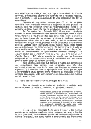 Revista Extensão Rural, DEAER/PPGExR – CCR – UFSM, v.19, nº 1, Jan – Jun de 2012



uma legalização da produção junto aos órgãos certificadores. Ao final da
conversa, a entrevistada estava muito frustrada com o resultado negativo,
com o empenho e com a possibilidade de uma cooperativa não ter se
concretizado.
         Segundo os argumentos tratados pela CP, o que se pode
considerar eram interesses individuais e subjetivos de cada produtor da
cachaça, que não souberam dividir as responsabilidades, custos e se
organizarem. Desta forma, não está de acordo com a literatura acima citada.
         Em Granovetter (apud Fotenella, 2009), têm-se como unidade de
trabalho as redes interpessoais onde discorre sobre laços fracos e laços
fortes. Considera a relevância destes laços para a rede social e exemplifica
que os laços fracos são os contatos próximos e familiares, estando
integrado em vários meios. No entanto, os laços fortes se estabelecem nos
contatos com amigos íntimos, parentes e estes conectados a várias outras
pessoas. Destaca-se em seu trabalho, que as relações fracas (laços fracos)
que se estabelecem nos diferentes grupos não ligados entre si, é onde se
dá a ampliação das redes e as possibilidades de maiores informações,
trocas de conhecimentos, de oportunidades (exemplo: emprego). “Se
alguém souber que comprei de outro eu perco ele... é na confiança...”
(Família Dorna – DP: fala a respeito da relação com os fregueses
conquistados), pois nesta forma de interação se encontra maior número de
pessoas sem o perigo da perda de confiança.
         Vale salientar, que neste sub-capítulo, a maioria dos comentários
da entrevistadora ficou somente nas transcrições das falas dos
entrevistados, pois em cada teoria, havia uma fala que se adequava e
explicava o que se estava tratando o parágrafo. Entendeu-se, portanto, que
a entrevistadora, atuou somente como mediadora da discussão teórica e
empírica da pesquisa, onde foram suficientes as ponderações das famílias
produtoras de cachaça.

3.3. Redes sociais e informalidade na produção da cachaça

           Para se entender redes sociais na produção da cachaça, vale
utilizar o conceito de capital social descrito por (Marteleto,2004:44).

                                     O capital social, por sua vez, é definido como as normas,
                                    valores, instituição e relacionamentos compartilhados que
                                    permitem a cooperação dentro ou entre os diferentes grupos
                                    sociais. Desta forma, são dependentes da interação entre
                                    pelo menos, dois indivíduos. Assim, fica evidente a estrutura
                                    de redes por trás do conceito de capital social, construído
                                    pelas suas redes de relações. A construção de redes sociais
                                    e a consequente aquisição de capital social estão
                                    condicionadas por fatores culturais, políticos e sociais.

        A proposta da elaboração Rede Social (Figura 1), das famílias
produtoras da cachaça envolvidas nesta pesquisa, ou seja, a Família
Moenda (vermelha), a Família Dorna (verde), a Família Capelo (amarelo), a
Família Tonel (azul), teve como objetivo o entendimento das interligações

                                                                                                91
 