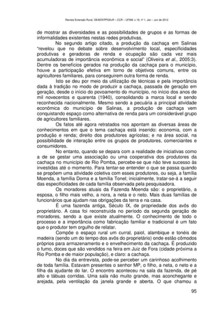 Revista Extensão Rural, DEAER/PPGExR – CCR – UFSM, v.19, nº 1, Jan – Jun de 2012



de mostrar as diversidades e as possibilidades de grupos e as formas de
informalidades existentes nestas redes produtivas.
          No segundo artigo citado, a produção da cachaça em Salinas
“revelou que no debate sobre desenvolvimento local, especificidades
produtivas e geradoras de renda e ocupação são cada vez mais
acumuladoras de importância econômica e social” (Oliveira et al., 2005:3).
Dentre os benefícios gerados na produção da cachaça para o município,
houve a participação efetiva em torno de objetivos comuns, entre os
agricultores familiares, para conseguirem outra forma de renda.
          Isto se deu por meio da utilização de técnicas e pela importância
dada à tradição no modo de produzir a cachaça, passada de geração em
geração, desde o início do povoamento do município, no início dos anos de
mil novecentos e quarenta (1940), consolidando a marca local e sendo
reconhecida nacionalmente. Mesmo sendo a pecuária a principal atividade
econômica do município de Salinas, a produção de cachaça vem
conquistando espaço como alternativa de renda para um considerável grupo
de agricultores familiares.
          Os fatos até agora retratados nos apontam as diversas áreas de
conhecimentos em que o tema cachaça está inserido: economia, com a
produção e renda; direito dos produtores agrícolas; e na área social, na
possibilidade de interação entre os grupos de produtores, comerciantes e
consumidores.
          No entanto, quando se depara com a realidade de iniciativas como
a de se gestar uma associação ou uma cooperativa dos produtores da
cachaça no município de Rio Pomba, percebe-se que não teve sucesso às
investidas até o momento. Para tentar-se entender o que se passa quando
se propõem uma atividade coletiva com esses produtores, ou seja, a família
Moenda, a família Dorna e a família Tonel; inicialmente, tratar-se-á a seguir
das especificidades de cada família observada pela pesquisadora.
          Os moradores atuais da Fazenda Moenda são: o proprietário, a
esposa, o filho mais velho, a nora, a neta e o neto. Mais duas famílias de
funcionários que ajudam nas obrigações da terra e na casa.
          É uma fazenda antiga, Século IX, de propriedade dos avôs do
proprietário. A casa foi reconstruída no período da segunda geração de
moradores, sendo a que existe atualmente. O conhecimento de todo o
processo e a importância como fabricação familiar e tradicional é um fato
que o produtor tem orgulho de relatar.
          Compõe o espaço rural um curral, paiol, alambique e tonéis de
madeira (sendo um do tempo dos avôs do proprietário) onde estão cômodos
próprios para armazenamento e o envelhecimento da cachaça. É produzido
o fumo, doces que são vendidos na feira em Juiz de Fora (cidade próxima a
Rio Pomba e de maior população), e claro: a cachaça.
          No dia da entrevista, pode-se perceber um carinhoso acolhimento
de toda família. Estavam presentes o senhor MP, o filho, a neta, o neto e a
filha da ajudante do lar. O encontro aconteceu na sala da fazenda, de pé
alto e tábuas corridas. Uma sala não muito grande, mas aconchegante e
arejada, pela ventilação da janela grande e aberta. O que chamou a

                                                                                                95
 