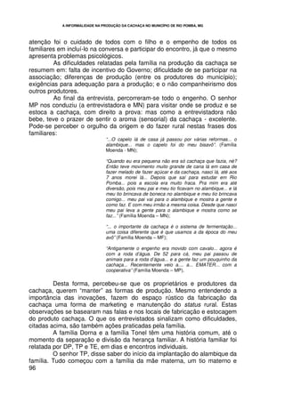 A INFORMALIDADE NA PRODUÇÃO DA CACHAÇA NO MUNICÍPIO DE RIO POMBA, MG




atenção foi o cuidado de todos com o filho e o empenho de todos os
familiares em incluí-lo na conversa e participar do encontro, já que o mesmo
apresenta problemas psicológicos.
         As dificuldades relatadas pela família na produção da cachaça se
resumem em: falta de incentivo do Governo; dificuldade de se participar na
associação; diferenças de produção (entre os produtores do município);
exigências para adequação para a produção; e o não companheirismo dos
outros produtores.
         Ao final da entrevista, percorreram-se todo o engenho. O senhor
MP nos conduziu (a entrevistadora e MN) para visitar onde se produz e se
estoca a cachaça, com direito a prova: mas como a entrevistadora não
bebe, teve o prazer de sentir o aroma (sensorial) da cachaça - excelente.
Pode-se perceber o orgulho da origem e do fazer rural nestas frases dos
familiares:
                                 “...O capelo lá de casa já passou por várias reformas... o
                                 alambique... mas o capelo foi do meu bisavô”. (Família
                                 Moenda - MN);

                                 “Quando eu era pequena não era só cachaça que fazia, né?
                                 Então teve movimento muito grande de cana lá em casa de
                                 fazer melado de fazer açúcar e da cachaça, nasci lá, até aos
                                 7 anos morei lá... Depois que saí para estudar em Rio
                                 Pomba... pois a escola era muito fraca. Pra mim era até
                                 diversão, pois meu pai e meu tio ficavam no alambique... e lá
                                 meu tio brincava de boneca no alambique e meu tio brincava
                                 comigo... meu pai vai para o alambique e mostra a gente e
                                 como faz. E com meu irmão a mesma coisa. Desde que nasci
                                 meu pai leva a gente para o alambique e mostra como se
                                 faz...” (Família Moenda – MN);

                                 “... o importante da cachaça é o sistema de fermentação...
                                 uma coisa diferente que é que usamos a da época do meu
                                 avô” (Família Moenda – MF);

                                 “Antigamente o engenho era movido com cavalo... agora é
                                 com a roda d’água. De 52 para cá, meu pai passou de
                                 animais para a roda d’água... e a gente faz um pouquinho da
                                 cachaça... Recentemente veio a.... a... EMATER... com a
                                 cooperativa” (Família Moenda – MP).

         Desta forma, percebeu-se que os proprietários e produtores da
cachaça, querem “manter” as formas de produção. Mesmo entendendo a
importância das inovações, fazem do espaço rústico da fabricação da
cachaça uma forma de marketing e manutenção do status rural. Estas
observações se basearam nas falas e nos locais de fabricação e estocagem
do produto cachaça. O que os entrevistados sinalizam como dificuldades,
citadas acima, são também ações praticadas pela família.
         A família Dorna e a família Tonel têm uma história comum, até o
momento da separação e divisão da herança familiar. A história familiar foi
relatada por DP, TP e TE, em dias e encontros individuais.
         O senhor TP, disse saber do início da implantação do alambique da
família. Tudo começou com a família da mãe materna, um tio materno e
96
 