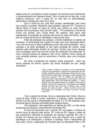 Revista Extensão Rural, DEAER/PPGExR – CCR – UFSM, v.19, nº 1, Jan – Jun de 2012



depois outro tio, começaram a fazer cachaça nas terras da avó e fabricaram
e comercializaram por bastante tempo. Com a morte de um dos tios, a avó
materna continuou, com a ajuda de um dos tios na administração,
fabricando a cachaça por mais uns 3 anos.
           Com a morte da avó, tudo ficou parado, abandonado, pois havia
que resolver a partilha. Resolvido essa questão, segundo TP, “A gente na
época lidava lá muito na casa da minha avó, lembro eu mais menino
quando meu tio produzia, hoje não tem nada.”. TP considerava a família da
minha avó grande, com muitos filhos. No entanto, hoje quem está
trabalhando na produção da cachaça são cinco (5) netos da família, sendo
três (3) irmãos donos de um alambique, e dois (2) de outro.
           Antes da produção da cachaça, a família trabalhava no plantio de
hortaliças. O entrevistado tem orgulho em dizer que eram dezessete filhos:
“era uma turma boa e todos trabalhavam junto, tipo uma sociedade”. Veio a
cachaça e as duas atividades já não havia condição de manter, então
optaram pela fabricação familiar da cachaça. Contou que foram devagar
com a produção, pois o pai não era a favor de mudanças. Era produzido, no
início, somente tachos de rapadura. Com muita “valentia” foram saindo de
uma condição precária, que se encontrava a família, para uma condição
melhor.
           No início a produção era coletiva, todos produziam - tanto nas
terras próprias da família, quanto nas terras herdadas da avó, antigo
alambique:
                                    “Para começar a fabricar a cachaça, eu era administrador,
                                    ninguém me questionava, ninguém teve reclamação de mim.
                                    A gente trabalhava assim se sobrasse dinheiro era de todos.
                                    Se não tivesse, todos faziam para todos, senão sobrasse não
                                    tinha para ninguém” (TP). O trabalho da fabricação era
                                    função de todos “onde precisasse a turma atuava, não tinha
                                    setor determinado”. Não tinha divisão de trabalho (...) “mas o
                                    dinheiro forte que pegava estava ali, ninguém vinha procurar
                                    dinheiro comigo não, deixava lá e não gostava que faltasse
                                    dinheiro prá eles não. Na horta o dinheiro que a gente
                                    ganhou era tudo de todos”. Neste momento houve uma
                                    intromissão de TE dizendo “Era assim no início”.( Família
                                    Tonel, TP)

           Com o passar do tempo, houve a separação dos irmãos. Houve a
morte de dois irmãos e outros cresceram e casaram, todos constituíram
família e já não supria a necessidades de todos. E o TP não participa mais,
só presta alguns serviços contratado pelos antigos sócios.
          Em sequência, vale especificar os dizeres de (DP), um dos atuais
produtores da cachaça e remanescente da família (TP).
         O início da entrevista com o senhor DP, ele relatou a história da
família como já descrita pelo senhor TP, irmão de DP. Segue o relato de
sua experiência individual na produção da cachaça: segundo DP, com a
divisão da herança da avó materna, seus pais ficaram com a parte do
alambique e lá começaram a produzir a cachaça. Com o falecimento de
seus pais, houve a separação da herança para os dezessete filhos e DP

                                                                                                97
 