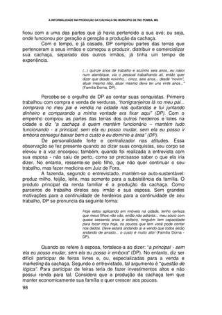 A INFORMALIDADE NA PRODUÇÃO DA CACHAÇA NO MUNICÍPIO DE RIO POMBA, MG




ficou com a uma das partes que já havia pertencido a sua avó; ou seja,
onde funcionou por geração a geração a produção da cachaça.
        Com o tempo, e já casado, DP comprou partes das terras que
pertenceram a seus irmãos e começou a produzir, distribuir e comercializar
sua cachaça, separado dos outros irmãos, já tinha um tempo de
experiência.

                                 (...) quinze anos de trabalho e sozinho seis anos...eu nasci
                                 num alambique, via o pessoal trabalhando ali, então quer
                                 dizer que desde novinho... cinco, seis anos... desde “novim”,
                                 atuar mesmo não, atuar mesmo deve ter uns vinte anos...”
                                 (Família Dorna, DP).

         Percebe-se o orgulho de DP ao contar suas conquistas. Primeiro
trabalhou com compra e venda de verduras, “hortigranjeiros lá no meu pai...
comprava no meu pai e vendia na cidade nas quitandas e fui juntando
dinheiro e comparando a minha vontade era fixar aqui” (DP). Com o
empenho comprou as partes das terras dos outros herdeiros e lotes na
cidade e diz “a cachaça é quem mantém funcionário – mantém tudo
funcionando - a principal, sem ela eu posso mudar, sem ela eu posso ir
embora consegui baixar bem o custo e eu domínio a área” (DP).
         De personalidade forte e centralizador nas atitudes. Essa
observação se fez presente quando ao dizer suas conquistas, seu corpo se
elevou e a voz encorpou; também, quando foi realizada a entrevista com
sua esposa - não saiu de perto, como se precisasse saber o que ela iria
dizer. No entanto, ressente-se pelo filho, que não quer continuar o seu
trabalho, mas fazer medicina em Juiz de Fora.
         A fazenda, segundo o entrevistado, mantém-se auto-sustentável:
produz milho, feijão, leite, mas somente para a subsistência da família. O
produto principal da renda familiar é a produção da cachaça. Como
parceiros de trabalho diretos seu irmão e sua esposa. Sem grandes
motivações para a continuidade de herdeiros para a continuidade de seu
trabalho, DP se pronuncia da seguinte forma:

                                 Hoje estou aplicando em imóveis na cidade, tenho certeza
                                 que meus filhos não vão, então não adianta... meu sócio com
                                 quase sessenta anos e solteiro, ninguém tem capacidade
                                 para tocar roça hoje, os poucos que tem você pode contar
                                 nos dedos. Deve estará andando aí e vendo que todos estão
                                 andando de arrasto... o custo é muito alto! (Família Dorna -
                                 DP).

          Quando se refere à esposa, fortalece-a ao dizer: “a principal - sem
ela eu posso mudar, sem ela eu posso ir embora” (DP). No entanto, diz ser
difícil participar de feiras livres e, ou, especializadas para a venda e
marketing da cachaça. Segundo o entrevistado, tal argumento é “questão de
lógica”. Para participar de feiras teria de fazer investimentos altos e não
possui renda para tal. Considera que a produção da cachaça tem que
manter economicamente sua família e quer crescer aos poucos.
98
 