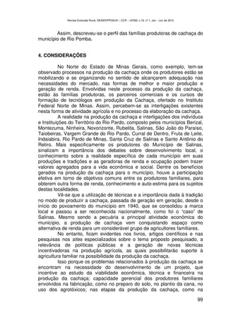 Revista Extensão Rural, DEAER/PPGExR – CCR – UFSM, v.19, nº 1, Jan – Jun de 2012



        Assim, descreveu-se o perfil das famílias produtoras de cachaça do
município de Rio Pomba.


4. CONSIDERAÇÕES

          No Norte do Estado de Minas Gerais, como exemplo, tem-se
observado processos na produção da cachaça onde os produtores estão se
mobilizando e se organizando no sentido de alcançarem adequação nas
necessidades do mercado, nas formas de melhor e maior produção e
geração de renda. Envolvidas neste processo da produção da cachaça,
estão às famílias produtoras, os parceiros comerciais e os cursos de
formação de tecnólogos em produção da Cachaça, ofertado no Instituto
Federal Norte de Minas. Assim, percebem-se as interligações existentes
nesta forma de atividade agrícola e no processo da elaboração da cachaça.
          A realidade na produção da cachaça e interligações dos indivíduos
e Instituições do Território do Rio Pardo, composto pelos municípios Berizal,
Montezuma, Ninheira, Novorizonte, Rubelita, Salinas, São João do Paraíso,
Taiobeiras, Vargem Grande do Rio Pardo, Curral de Dentro, Fruta de Leite,
Indaiabira, Rio Pardo de Minas, Santa Cruz de Salinas e Santo Antônio do
Retiro. Mais especificamente os produtores do Município de Salinas,
sinalizam a importância dos debates sobre desenvolvimento local, o
conhecimento sobre a realidade específica de cada município em suas
produções e tradições e as geradoras de renda e ocupação podem trazer
valores agregados para a vida econômica e social. Dentre os benefícios
gerados na produção da cachaça para o município, houve a participação
efetiva em torno de objetivos comuns entre os produtores familiares, para
obterem outra forma de renda, conhecimento e auto-estima para os sujeitos
destas localidades.
           Vê-se que a utilização de técnicas e a importância dada à tradição
no modo de produzir a cachaça, passada de geração em geração, desde o
início do povoamento do município em 1940, que se consolidou a marca
local e passou a ser reconhecida nacionalmente, como foi o “caso” de
Salinas. Mesmo sendo a pecuária a principal atividade econômica do
município, a produção de cachaça vem conquistando espaço como
alternativa de renda para um considerável grupo de agricultores familiares.
           No entanto, ficam evidentes nos livros, artigos científicos e nas
pesquisas nos sites especializados sobre o tema proposto pesquisado, a
relevância de políticas públicas e a geração de novas técnicas
incentivadoras na produção agrícola, as quais possibilitarão suporte à
agricultura familiar na possibilidade da produção da cachaça.
          Isso porque os problemas relacionados à produção da cachaça se
encontram na necessidade do desenvolvimento de um projeto, que
incentive ao estudo da viabilidade econômica, técnica e financeira na
produção da cachaça; capacidade gerencial dos produtores familiares
envolvidos na fabricação, como no preparo do solo, no plantio da cana, no
uso dos agrotóxicos; nas etapas da produção da cachaça, como na

                                                                                                99
 