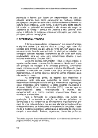 ANÁLISE DO POTENCIAL EMPREENDEDOR: PRÁTICAS DE APRENDIZAGEM NO ENSINO SUPERIOR




potenciais e fatores que fazem um empreendedor na área de
ciências agrárias, bem como caracterizar as melhores práticas
pedagógicas que possam estimular a aquisição de conhecimentos da
cultura empreendedora. Desta forma, o objetivo geral deste trabalho
foi avaliar o potencial empreendedor de alunos do curso de
                                                             3
Zootecnia da Unesp – campus de Dracena e Ilha Solteira , bem
como o estimulo no processo ensino-aprendizagem, por meio das
principais práticas pedagógicas.

2. REFERENCIAL TEÓRICO

          O termo empreendedor (entrepreneur) tem origem francesa
e significa aquele que assume risco e começa algo novo. Foi
utilizado pela primeira vez por volta de 1800 por Jean Baptiste Say,
um economista francês, com o intuito de distinguir o indivíduo que
consegue transferir recursos econômicos de um setor com baixa
produtividade para um setor com produtividade elevada e com
maiores rendimentos (Drucker, 1987).
          Conforme destaca Schumpeter (1982), o empreendedor é
alguém que faz novas combinações de elementos. Neste sentido, é o
ator principal na inovação e no processo produtivo, favorecendo
novos processos ou até mesmo novos produtos, identificando novas
posições no mercado, ou criando novos tipos de organizações e
desorganizava, em outras palavras, deixando velhos processos para
trás e criando novos.
          Na competição global, os desafios são crescentes e
complexos, razão pela qual instituições de ensino necessitam
desenvolver critérios para avaliar em que medida estas organizações
estão preparadas para responder a esses desafios (Tachizawa e
Andrade, 2002). Como retrata Dornelas (2001), uma vez que os
empreendedores        estão   revolucionando     o    mundo,     seu
comportamento e o próprio processo empreendedor devem ser
estudados e entendidos.
          Para a formação do empreendedor, nos cursos de
graduação, é necessária a adoção de atitudes pró-ativas no
aprendizado e na construção do conhecimento organizacional, por
meio de uma visão de futuro, que envolve planejamento de cenários
e desenvolvimento de habilidades e competências arrojadas. Desse
modo, o modelo universitário, voltado para a conquista de empregos,
cumpriu a sua missão. Todavia, esgotou-se, diante das profundas

3
 Resultados do projeto de extensão desenvolvido com auxílio de recursos da UNESP no
programa “Primeiros Projetos” em 2011/2012.



10
 