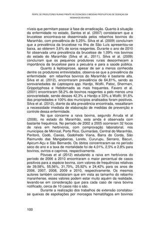 PERFIL DE PRODUTORES RURAIS FRENTE ÀS ZOONOSES E MEDIDAS PROFILÁTICAS DE DOENÇAS EM
                                   REBANHOS BOVINOS




níveis que permitam passar à fase de erradicação. Quanto à situação
da enfermidade no estado, Santos et al. (2007) constataram que a
brucelose encontrava-se disseminada pelos rebanhos bovinos do
Maranhão, com prevalência de 5,25%. Silva et al. (2009) concluíram
que a prevalência da brucelose na Ilha de São Luís apresentou-se
baixa, ao obterem 3,6% de soros reagentes. Durante o ano de 2010
foi observada uma prevalência da brucelose de 1,09% nos bovinos
do estado do Maranhão (Silva et al., 2011). Silva et al. (2009)
concluíram que os pequenos produtores rurais desconhecem a
importância da brucelose para a pecuária e para a saúde pública.
          Quanto à leptospirose, apesar de ser a menos conhecida
dentre os produtores entrevistados, observa-se que a prevalência da
enfermidade em rebanhos bovinos do Maranhão é bastante alta.
Silva et al. (2012), encontraram prevalência de 64,81%, sendo as
sorovariedades de Leptospira spp. Hardjo, Wolfii, Patoc, Shermani,
Grippotyphosa e Hebdomadis as mais frequentes. Favero et al.
(2001) encontraram 58,2% de bovinos reagentes a pelo menos uma
sorovariedade, sendo desses 42,3% a Hardjo e 33% a Wolfii; 91,6%
das propriedades e 100% dos municípios analisados foram positivos.
Silva et al. (2012), diante da alta prevalência encontrada, ressaltaram
a necessidade imediata de elaboração de medidas de prevenção e
controle dessa enfermidade.
          No que concerne a raiva bovina, segundo Arruda et al
(2008), no estado do Maranhão, esta ainda é observada com
bastante frequência. No período de 2002 a 2005 ocorreram 32 focos
de raiva em herbívoros, com comprovação laboratorial, nos
municípios de Mirinzal, Porto Rico, Guimarães, Central do Maranhão,
Peritoró, Codó, Caxias, Godofredo Viana, Barra do Corda, São
Raimundo das Mangabeiras, Loreto, Cururupu, Serrano, Bacuri,
Apicum-Açu e São Bernardo. Os óbitos concentraram-se no período
seco do ano e a taxa de mortalidade foi de 4,01%, 2,5% e 2,8% para
bovinos, ovinos e caprinos, respectivamente.
          Póvoas et al (2012) estudando a raiva em herbívoros do
período de 2006 a 2010 encontraram o maior percentual de casos
positivos para a espécie bovina, com valores de frequências relativas
de 39,58%, 55,56%, 31,70%, 25,92% e 24,42% para os anos de
2006, 2007, 2008, 2009 e 2010, respectivamente. Os mesmos
autores também constataram que em vista ao tamanho do rebanho
maranhense, esses valores podem estar muito aquém da realidade,
levando-se em consideração que para cada caso de raiva bovina
notificado, cerca de 10 casos não o são.
          Durante a realização dos trabalhos de extensão constatou-
se queixas de espoliações por morcegos hematófagos em bovinos



100
 