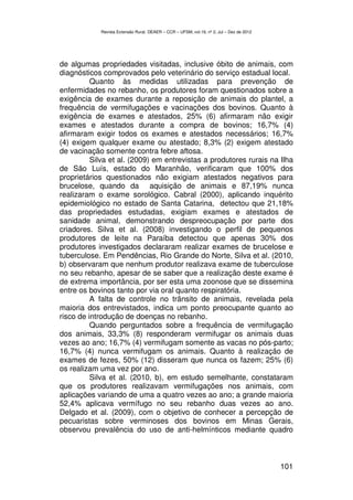 Revista Extensão Rural, DEAER – CCR – UFSM, vol.19, nº 2, Jul – Dez de 2012




de algumas propriedades visitadas, inclusive óbito de animais, com
diagnósticos comprovados pelo veterinário do serviço estadual local.
          Quanto às medidas utilizadas para prevenção de
enfermidades no rebanho, os produtores foram questionados sobre a
exigência de exames durante a reposição de animais do plantel, a
frequência de vermifugações e vacinações dos bovinos. Quanto à
exigência de exames e atestados, 25% (6) afirmaram não exigir
exames e atestados durante a compra de bovinos; 16,7% (4)
afirmaram exigir todos os exames e atestados necessários; 16,7%
(4) exigem qualquer exame ou atestado; 8,3% (2) exigem atestado
de vacinação somente contra febre aftosa.
          Silva et al. (2009) em entrevistas a produtores rurais na Ilha
de São Luís, estado do Maranhão, verificaram que 100% dos
proprietários questionados não exigiam atestados negativos para
brucelose, quando da aquisição de animais e 87,19% nunca
realizaram o exame sorológico. Cabral (2000), aplicando inquérito
epidemiológico no estado de Santa Catarina, detectou que 21,18%
das propriedades estudadas, exigiam exames e atestados de
sanidade animal, demonstrando despreocupação por parte dos
criadores. Silva et al. (2008) investigando o perfil de pequenos
produtores de leite na Paraíba detectou que apenas 30% dos
produtores investigados declararam realizar exames de brucelose e
tuberculose. Em Pendências, Rio Grande do Norte, Silva et al. (2010,
b) observaram que nenhum produtor realizava exame de tuberculose
no seu rebanho, apesar de se saber que a realização deste exame é
de extrema importância, por ser esta uma zoonose que se dissemina
entre os bovinos tanto por via oral quanto respiratória.
          A falta de controle no trânsito de animais, revelada pela
maioria dos entrevistados, indica um ponto preocupante quanto ao
risco de introdução de doenças no rebanho.
          Quando perguntados sobre a frequência de vermifugação
dos animais, 33,3% (8) responderam vermifugar os animais duas
vezes ao ano; 16,7% (4) vermifugam somente as vacas no pós-parto;
16,7% (4) nunca vermifugam os animais. Quanto à realização de
exames de fezes, 50% (12) disseram que nunca os fazem; 25% (6)
os realizam uma vez por ano.
          Silva et al. (2010, b), em estudo semelhante, constataram
que os produtores realizavam vermifugações nos animais, com
aplicações variando de uma a quatro vezes ao ano; a grande maioria
52,4% aplicava vermífugo no seu rebanho duas vezes ao ano.
Delgado et al. (2009), com o objetivo de conhecer a percepção de
pecuaristas sobre verminoses dos bovinos em Minas Gerais,
observou prevalência do uso de anti-helmínticos mediante quadro



                                                                                          101
 