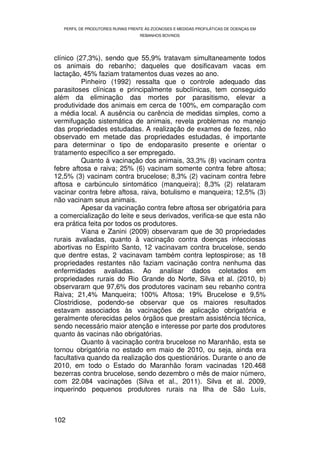 PERFIL DE PRODUTORES RURAIS FRENTE ÀS ZOONOSES E MEDIDAS PROFILÁTICAS DE DOENÇAS EM
                                   REBANHOS BOVINOS




clínico (27,3%), sendo que 55,9% tratavam simultaneamente todos
os animais do rebanho; daqueles que dosificavam vacas em
lactação, 45% faziam tratamentos duas vezes ao ano.
          Pinheiro (1992) ressalta que o controle adequado das
parasitoses clínicas e principalmente subclínicas, tem conseguido
além da eliminação das mortes por parasitismo, elevar a
produtividade dos animais em cerca de 100%, em comparação com
a média local. A ausência ou carência de medidas simples, como a
vermifugação sistemática de animais, revela problemas no manejo
das propriedades estudadas. A realização de exames de fezes, não
observado em metade das propriedades estudadas, é importante
para determinar o tipo de endoparasito presente e orientar o
tratamento específico a ser empregado.
          Quanto à vacinação dos animais, 33,3% (8) vacinam contra
febre aftosa e raiva; 25% (6) vacinam somente contra febre aftosa;
12,5% (3) vacinam contra brucelose; 8,3% (2) vacinam contra febre
aftosa e carbúnculo sintomático (manqueira); 8,3% (2) relataram
vacinar contra febre aftosa, raiva, botulismo e manqueira; 12,5% (3)
não vacinam seus animais.
          Apesar da vacinação contra febre aftosa ser obrigatória para
a comercialização do leite e seus derivados, verifica-se que esta não
era prática feita por todos os produtores.
          Viana e Zanini (2009) observaram que de 30 propriedades
rurais avaliadas, quanto à vacinação contra doenças infecciosas
abortivas no Espírito Santo, 12 vacinavam contra brucelose, sendo
que dentre estas, 2 vacinavam também contra leptospirose; as 18
propriedades restantes não faziam vacinação contra nenhuma das
enfermidades avaliadas. Ao analisar dados coletados em
propriedades rurais do Rio Grande do Norte, Silva et al. (2010, b)
observaram que 97,6% dos produtores vacinam seu rebanho contra
Raiva; 21,4% Manqueira; 100% Aftosa; 19% Brucelose e 9,5%
Clostridiose, podendo-se observar que os maiores resultados
estavam associados às vacinações de aplicação obrigatória e
geralmente oferecidas pelos órgãos que prestam assistência técnica,
sendo necessário maior atenção e interesse por parte dos produtores
quanto às vacinas não obrigatórias.
          Quanto à vacinação contra brucelose no Maranhão, esta se
tornou obrigatória no estado em maio de 2010, ou seja, ainda era
facultativa quando da realização dos questionários. Durante o ano de
2010, em todo o Estado do Maranhão foram vacinadas 120.468
bezerras contra brucelose, sendo dezembro o mês de maior número,
com 22.084 vacinações (Silva et al., 2011). Silva et al. 2009,
inquerindo pequenos produtores rurais na Ilha de São Luís,



102
 
