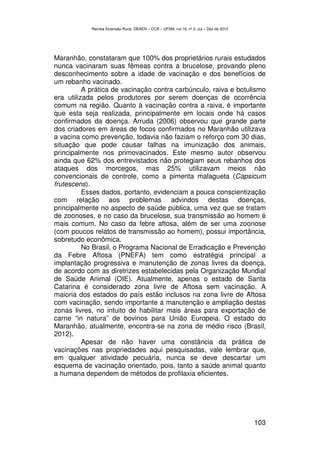 Revista Extensão Rural, DEAER – CCR – UFSM, vol.19, nº 2, Jul – Dez de 2012




Maranhão, constataram que 100% dos proprietários rurais estudados
nunca vacinaram suas fêmeas contra a brucelose, provando pleno
desconhecimento sobre a idade de vacinação e dos benefícios de
um rebanho vacinado.
          A prática de vacinação contra carbúnculo, raiva e botulismo
era utilizada pelos produtores por serem doenças de ocorrência
comum na região. Quanto à vacinação contra a raiva, é importante
que esta seja realizada, principalmente em locais onde há casos
confirmados da doença. Arruda (2006) observou que grande parte
dos criadores em áreas de focos confirmados no Maranhão utilizava
a vacina como prevenção, todavia não faziam o reforço com 30 dias,
situação que pode causar falhas na imunização dos animais,
principalmente nos primovacinados. Este mesmo autor observou
ainda que 62% dos entrevistados não protegiam seus rebanhos dos
ataques dos morcegos, mas 25% utilizavam meios não
convencionais de controle, como a pimenta malagueta (Capsicum
frutescens).
          Esses dados, portanto, evidenciam a pouca conscientização
com relação aos problemas advindos destas doenças,
principalmente no aspecto de saúde pública, uma vez que se tratam
de zoonoses, e no caso da brucelose, sua transmissão ao homem é
mais comum. No caso da febre aftosa, além de ser uma zoonose
(com poucos relatos de transmissão ao homem), possui importância,
sobretudo econômica.
          No Brasil, o Programa Nacional de Erradicação e Prevenção
da Febre Aftosa (PNEFA) tem como estratégia principal a
implantação progressiva e manutenção de zonas livres da doença,
de acordo com as diretrizes estabelecidas pela Organização Mundial
de Saúde Animal (OIE). Atualmente, apenas o estado de Santa
Catarina é considerado zona livre de Aftosa sem vacinação. A
maioria dos estados do país estão inclusos na zona livre de Aftosa
com vacinação, sendo importante a manutenção e ampliação destas
zonas livres, no intuito de habilitar mais áreas para exportação de
carne “in natura” de bovinos para União Europeia. O estado do
Maranhão, atualmente, encontra-se na zona de médio risco (Brasil,
2012).
          Apesar de não haver uma constância da prática de
vacinações nas propriedades aqui pesquisadas, vale lembrar que,
em qualquer atividade pecuária, nunca se deve descartar um
esquema de vacinação orientado, pois, tanto a saúde animal quanto
a humana dependem de métodos de profilaxia eficientes.




                                                                                          103
 