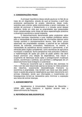 PERFIL DE PRODUTORES RURAIS FRENTE ÀS ZOONOSES E MEDIDAS PROFILÁTICAS DE DOENÇAS EM
                                   REBANHOS BOVINOS




4. CONSIDERAÇÕES FINAIS

          A principal importância desse estudo pauta-se no fato de se
tratar de um diagnóstico, através do qual se levantou o perfil dos
produtores participantes do projeto, obtendo-se, desse modo,
subsídios para orientar ações extensionistas a serem realizadas, no
sentido de promover o fortalecimento e a inclusão social desses
criadores, tendo em vista que as propriedades aqui pesquisadas
foram caracterizadas como áreas de baixa especialização produtiva
e dinamismo econômico e social incipiente.
          O desconhecimento demonstrado pelos produtores sobre
algumas zoonoses importantes e suas medidas profiláticas alertou
para a necessidade da disseminação de informações básicas sobre
manejo sanitário e acompanhamento técnico, este último, pouco
observado nas propriedades visitadas, e passível de ser realizado
através da extensão universitária. Assevera-se, no entanto, a
necessidade da assistência técnica acessível e permanente, a ser
oferecida pelos órgãos competentes, como secretarias de agricultura
municipais e estaduais. Numa perspectiva mais profunda e reflexiva,
a implementação de ações por parte do poder público não deve
buscar promover uma relação de dependência, mas induzir o
surgimento de lideranças locais aptas a protagonizarem mudanças
sociais, econômicas e políticas, que permitam a deflagração de um
desenvolvimento local endógeno e sustentável.
          Pontua-se novamente que a relevância das zoonoses no
meio rural não está relacionada apenas às baixas no índice produtivo
dos rebanhos, ocasionando desestabilização financeira ou
econômica à propriedade, mas também aos riscos que elas podem
trazer à saúde dos próprios trabalhadores que lidam diariamente com
animais infectados, sendo que informações e investimentos em
biossegurança tornam-se necessários para minimizar a exposição
aos riscos de contrair doenças.

5. AGRADECIMENTOS

        Agradecemos à Universidade Estadual do Maranhão -
UEMA pelo apoio financeiro e logístico durante todo o
desenvolvimento da Pesquisa.

6. REFERÊNCIAS BIBLIOGRÁFICAS




104
 
