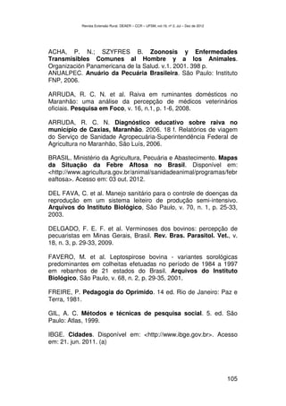 Revista Extensão Rural, DEAER – CCR – UFSM, vol.19, nº 2, Jul – Dez de 2012




ACHA, P. N.; SZYFRES B. Zoonosis y Enfermedades
Transmisibles Comunes al Hombre y a los Animales.
Organización Panamericana de la Salud. v.1. 2001. 398 p.
ANUALPEC. Anuário da Pecuária Brasileira. São Paulo: Instituto
FNP, 2006.

ARRUDA, R. C. N. et al. Raiva em ruminantes domésticos no
Maranhão: uma análise da percepção de médicos veterinários
oficiais. Pesquisa em Foco, v. 16, n.1, p. 1-6, 2008.

ARRUDA, R. C. N. Diagnóstico educativo sobre raiva no
município de Caxias, Maranhão. 2006. 18 f. Relatórios de viagem
do Serviço de Sanidade Agropecuária-Superintendência Federal de
Agricultura no Maranhão, São Luís, 2006.

BRASIL. Ministério da Agricultura, Pecuária e Abastecimento. Mapas
da Situação da Febre Aftosa no Brasil. Disponível em:
<http://www.agricultura.gov.br/animal/sanidadeanimal/programas/febr
eaftosa>. Acesso em: 03 out. 2012.

DEL FAVA, C. et al. Manejo sanitário para o controle de doenças da
reprodução em um sistema leiteiro de produção semi-intensivo.
Arquivos do Instituto Biológico, São Paulo, v. 70, n. 1, p. 25-33,
2003.

DELGADO, F. E. F. et al. Verminoses dos bovinos: percepção de
pecuaristas em Minas Gerais, Brasil. Rev. Bras. Parasitol. Vet., v.
18, n. 3, p. 29-33, 2009.

FAVERO, M. et al. Leptospirose bovina - variantes sorológicas
predominantes em colheitas efetuadas no período de 1984 a 1997
em rebanhos de 21 estados do Brasil. Arquivos do Instituto
Biológico, São Paulo, v. 68, n. 2, p. 29-35, 2001.

FREIRE, P. Pedagogia do Oprimido. 14 ed. Rio de Janeiro: Paz e
Terra, 1981.

GIL, A. C. Métodos e técnicas de pesquisa social. 5. ed. São
Paulo: Atlas, 1999.

IBGE. Cidades. Disponível em: <http://www.ibge.gov.br>. Acesso
em: 21. jun. 2011. (a)




                                                                                         105
 