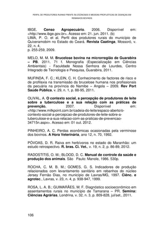 PERFIL DE PRODUTORES RURAIS FRENTE ÀS ZOONOSES E MEDIDAS PROFILÁTICAS DE DOENÇAS EM
                                   REBANHOS BOVINOS




IBGE.     Censo      Agropecuário.     2006.      Disponível em:
<http://www.ibge.gov.br>. Acesso em: 21. jun. 2011. (b)
LIMA, P. O. et al. Perfil dos produtores rurais do município de
Quixeramobim no Estado do Ceará. Revista Caatinga, Mossoró, v.
22, n. 4,
p. 255-259, 2009.

MELO, M. M. M. Brucelose bovina na microrregião de Guarabira
– PB. 2011. 71 f. Monografia (Especialização em Ciências
Ambientais) - Faculdade Nossa Senhora de Lourdes, Centro
Integrado de Tecnologia e Pesquisa, Guarabira, 2011.

MUFINDA, F. C.; KLEIN, C. H. Conhecimento de factores de risco e
de profilaxia na transmissão da brucelose humana nos profissionais
da pecuária na província do Namibe – Angola – 2009. Rev Port
Saúde Pública, v. 29, n. 1, p. 88-95, 2011.

OLIVAL, A. O contexto social, a percepção de produtores de leite
sobre a tuberculose e a sua relação com as práticas de
prevenção.              2007.             Disponível          em:
<http://www.milkpoint.com.br/cadeia-do-leite/espaco-aberto/o-
contexto-social-a-percepcao-de-produtores-de-leite-sobre-a-
tuberculose-e-a-sua-relacao-com-as-praticas-de-prevencao-
34715n.aspx>. Acesso em: 01 out. 2012.

PINHEIRO, A. C. Perdas econômicas ocasionadas pela verminose
dos bovinos. A Hora Veterinária, ano 12, n. 70, 1992.

PÓVOAS, D. R. Raiva em herbívoros no estado do Maranhão: um
estudo retrospectivo. R. bras. Ci. Vet., v. 19, n. 2, p. 86-89, 2012.

RADOSTITIS, O. M.; BLOOD, D. C. Manual de controle da saúde e
produção dos animais. São Paulo: Manole, 1986. 530p.

ROCHA, C. M. B. M.; GOMES, G. S. Indicadores de produção
relacionados com levantamento sanitário em rebanhos do núcleo
Jersey Fernão Dias, no município de Lavras/MG, 1997. Ciênc. e
agrotec., Lavras, v. 23, n. 4, p. 938-947, 1999.

ROSA, L. A. B.; GUIMARÃES, M. F. Diagnóstico socioeconômico em
assentamentos rurais no município de Tamarana – PR. Semina:
Ciências Agrárias, Londrina, v. 32, n. 3, p. 809-828, jul/set., 2011.




106
 