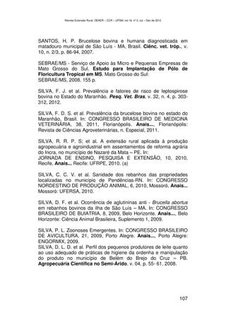 Revista Extensão Rural, DEAER – CCR – UFSM, vol.19, nº 2, Jul – Dez de 2012




SANTOS, H. P. Brucelose bovina e humana diagnosticada em
matadouro municipal de São Luís - MA, Brasil. Ciênc. vet. tróp., v.
10, n. 2/3, p. 86-94, 2007.

SEBRAE/MS - Serviço de Apoio às Micro e Pequenas Empresas de
Mato Grosso do Sul. Estudo para Implantação de Pólo de
Floricultura Tropical em MS. Mato Grosso do Sul:
SEBRAE/MS, 2008. 155 p.

SILVA, F. J. et al. Prevalência e fatores de risco de leptospirose
bovina no Estado do Maranhão. Pesq. Vet. Bras, v. 32, n. 4, p. 303-
312, 2012.

SILVA, F. D. S. et al. Prevalência da brucelose bovina no estado do
Maranhão, Brasil. In: CONGRESSO BRASILEIRO DE MEDICINA
VETERINÁRIA, 38, 2011, Florianópolis. Anais..., Florianópolis:
Revista de Ciências Agroveterinárias, n. Especial, 2011.

SILVA, R. R. P. S; et al. A extensão rural aplicada à produção
agropecuária e agroindustrial em assentamentos de reforma agrária
do Incra, no município de Nazaré da Mata – PE. In:
JORNADA DE ENSINO, PESQUISA E EXTENSÃO, 10, 2010,
Recife, Anais... Recife: UFRPE, 2010. (a)

SILVA, C. C. V. et al. Sanidade dos rebanhos das propriedades
localizadas no município de Pendências-RN. In: CONGRESSO
NORDESTINO DE PRODUÇÃO ANIMAL, 6, 2010, Mossoró, Anais...
Mossoró: UFERSA, 2010.

SILVA, D. F. et al. Ocorrência de aglutininas anti - Brucella abortus
em rebanhos bovinos da ilha de São Luís – MA. In: CONGRESSO
BRASILEIRO DE BUIATRIA, 8, 2009, Belo Horizonte. Anais..., Belo
Horizonte: Ciência Animal Brasileira, Suplemento 1, 2009.

SILVA, P. L. Zoonoses Emergentes. In: CONGRESSO BRASILEIRO
DE AVICULTURA, 21, 2009, Porto Alegre. Anais..., Porto Alegre:
ENGORMIX, 2009.
SILVA, D. L. D. et al. Perfil dos pequenos produtores de leite quanto
ao uso adequado de práticas de higiene da ordenha e manipulação
do produto no município de Belém do Brejo do Cruz – PB.
Agropecuária Científica no Semi-Árido, v. 04, p. 55- 61, 2008.




                                                                                          107
 