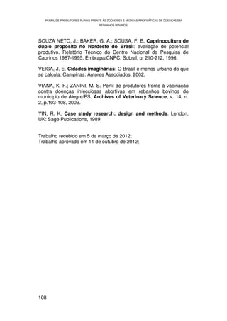 PERFIL DE PRODUTORES RURAIS FRENTE ÀS ZOONOSES E MEDIDAS PROFILÁTICAS DE DOENÇAS EM
                                   REBANHOS BOVINOS




SOUZA NETO, J.; BAKER, G. A.; SOUSA, F. B. Caprinocultura de
duplo propósito no Nordeste do Brasil: avaliação do potencial
produtivo. Relatório Técnico do Centro Nacional de Pesquisa de
Caprinos 1987-1995. Embrapa/CNPC, Sobral, p. 210-212, 1996.

VEIGA, J. E. Cidades imaginárias: O Brasil é menos urbano do que
se calcula. Campinas: Autores Associados, 2002.

VIANA, K. F.; ZANINI, M. S. Perfil de produtores frente à vacinação
contra doenças infecciosas abortivas em rebanhos bovinos do
município de Alegre/ES. Archives of Veterinary Science, v. 14, n.
2, p.103-108, 2009.

YIN, R. K. Case study research: design and methods. London,
UK: Sage Publications, 1989.


Trabalho recebido em 5 de março de 2012;
Trabalho aprovado em 11 de outubro de 2012;




108
 