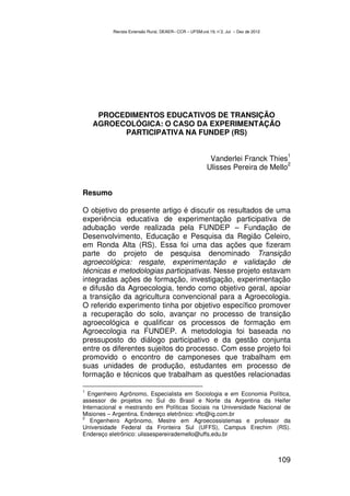 Revista Extensão Rural, DEAER– CCR – UFSM,vol.19, n˚2, Jul – Dez de 2012




     PROCEDIMENTOS EDUCATIVOS DE TRANSIÇÃO
    AGROECOLÓGICA: O CASO DA EXPERIMENTAÇÃO
          PARTICIPATIVA NA FUNDEP (RS)

                                                                                       1
                                                        Vanderlei Franck Thies
                                                                                2
                                                       Ulisses Pereira de Mello


Resumo

O objetivo do presente artigo é discutir os resultados de uma
experiência educativa de experimentação participativa de
adubação verde realizada pela FUNDEP – Fundação de
Desenvolvimento, Educação e Pesquisa da Região Celeiro,
em Ronda Alta (RS). Essa foi uma das ações que fizeram
parte do projeto de pesquisa denominado Transição
agroecológica: resgate, experimentação e validação de
técnicas e metodologias participativas. Nesse projeto estavam
integradas ações de formação, investigação, experimentação
e difusão da Agroecologia, tendo como objetivo geral, apoiar
a transição da agricultura convencional para a Agroecologia.
O referido experimento tinha por objetivo específico promover
a recuperação do solo, avançar no processo de transição
agroecológica e qualificar os processos de formação em
Agroecologia na FUNDEP. A metodologia foi baseada no
pressuposto do diálogo participativo e da gestão conjunta
entre os diferentes sujeitos do processo. Com esse projeto foi
promovido o encontro de camponeses que trabalham em
suas unidades de produção, estudantes em processo de
formação e técnicos que trabalham as questões relacionadas

1
  Engenheiro Agrônomo, Especialista em Sociologia e em Economia Política,
assessor de projetos no Sul do Brasil e Norte da Argentina da Heifer
Internacional e mestrando em Políticas Sociais na Universidade Nacional de
Misiones – Argentina. Endereço eletrônico: vftc@ig.com.br
2
   Engenheiro Agrônomo, Mestre em Agroecossistemas e professor da
Universidade Federal da Fronteira Sul (UFFS), Campus Erechim (RS).
Endereço eletrônico: ulissespereirademello@uffs.edu.br



                                                                                     109
 