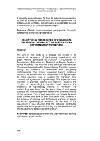 PROCEDIMENTOS EDUCATIVOS DE TRANSIÇÃO AGROECOLÓGICA: O CASO DA EXPERIMENTAÇÃO
                         PARTICIPATIVA NA FUNDEP (RS)




à transição agroecológica. Ao final do experimento constatou-
se que as atividades contribuíram de forma significativa nos
processos de formação, também para a recuperação do solo
e para o avanço da transição agroecológica.

Palavras Chave: experimentação participativa, formação
agrotécnica, transição agroecológica


      EDUCATIONAL PROCEDURES OF ECOLOGICAL
      TRANSITION: THE PROJECT OF PARTICIPATORY
             EXPERIMENTS IN FUNDEP (RS)

Abstract

The aim of this study is to discuss the results of an
educational experience of participatory experiments with
green manure conducted by FUNDEP - Foundation for
Development, Education and Research of Região Celeiro in
Ronda Alta (RS). This was one of the activities that were part
of a research project called Agroecological Transition: rescue,
testing and validation of techniques and participatory
methodologies. This project integrated training initiatives,
research, experimentation and dissemination of Agroecology,
its main objective was to support the transition from
conventional agriculture to agroecology. That experiment was
intended to promote specific soil recovery, advance the
process of agroecological transition and describe the
processes of Agroecology training in FUNDEP. The
methodology was based on the assumption of participatory
dialogue and joint management between the different subjects
of the process. This project promoted exchanges between
small farmers who work in their production units, students in
the process of training, and technicians working on issues
related to agroecological transition. At the end of the
experiment it was showed that the activities contributed
significantly to the process of training, for the recovery of soil
and to advancing agroecological transition.

Keywords: agroecological transitions, agro-technical training,
participatory experiments




110
 