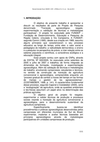 Revista Extensão Rural, DEAER– CCR – UFSM,vol.19, n˚2, Jul – Dez de 2012




1. INTRODUÇÃO

            O objetivo do presente trabalho é apresentar e
discutir os resultados de parte do Projeto de Pesquisa
denominado         “Transição     agroecológica:       resgate,
experimentação e validação de técnicas e metodologias
participativas”. O projeto foi executado pela FUNDEP –
Fundação de Desenvolvimento, Educação e Pesquisa da
Região Celeiro, vinculada à Via Campesina. A FUNDEP,
segundo Camini (1995), desde sua criação em 1989, assumiu
alguns princípios que caracterizaram o seu processo
educativo ao longo do tempo, entre eles: o valor social e
pedagógico do trabalho; a radicalidade democrática; o ensino
e a pesquisa na perspectiva da práxis; a inter-relação entre os
saberes populares e científicos, a consciência ecológica e a
educação integral.
            Esse projeto contou com apoio do CNPq, através
                o
do EDITAL N 020/2005, foi executado entre setembro de
2005 e julho de 2007 e trabalhou de forma integrada as
dimensões da formação, investigação e experimentação
agroecológica. Além da validação de técnicas e metodologias
de trabalho, envolvendo camponeses, estudantes e técnicos,
no sentido da construção da transição da agricultura
convencional à agroecológica, compreendida enquanto um
“proceso gradual de cambio a traves del tiempo en las formas
de     manejo     y gestión de        los   agroecosistemas”.
(COSTABEBER, 1998, p. 141). A característica fundamental
desse processo, segundo Caporal e Costabeber (2004), seria
a “ecologização” da agricultura, onde as questões ambientais
e bio-físicas assumem um papel ativo na determinação das
práticas agrícolas.
            O objetivo geral do projeto foi resgatar,
experimentar e validar técnicas de produção e processos
sociais visando a transição da agricultura convencional à
agroecológica, para o desenvolvimento sustentável da
agricultura camponesa.
            Especificamente,       buscou-se         identificar
procedimentos e práticas agroecológicas desenvolvidas pelos
camponeses em diferentes municípios do Sul do Brasil,
experimentar, implantar e avaliar técnicas baseadas em
princípios    agroecológicos    através    de     metodologias
participativas em unidades camponesas de produção.




                                                                                    111
 