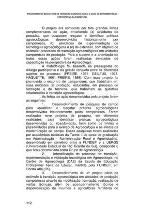 PROCEDIMENTOS EDUCATIVOS DE TRANSIÇÃO AGROECOLÓGICA: O CASO DA EXPERIMENTAÇÃO
                         PARTICIPATIVA NA FUNDEP (RS)




            O projeto era composto por três grandes linhas
complementares de ação, envolvendo (a) atividades de
pesquisa, que buscavam resgatar e identificar práticas
agroecológicas        desenvolvidas      historicamente      por
camponeses, (b) atividades de experimentação de
tecnologias agroecológicas e (c) de extensão, com objetivo de
estimular processos de transição agroecológicas em unidades
camponesas de produção. Para o suporte e a orientação de
todas essas ações foram realizadas atividades de
capacitação na perspectiva da Agroecologia.
            A metodologia foi baseada no pressuposto do
diálogo participativo e da gestão conjunta entre os diferentes
sujeitos do processo. (FREIRE, 1987; GEILFUS, 1997,
HAGUETTE, 1997, FREIRE, 1999). Com esse projeto foi
promovido o encontro de camponeses, que trabalham em
suas unidades de produção, estudantes, em processo de
formação e de técnicos, que trabalham as questões
relacionadas à transição agroecológica.
            As linhas de ação desenvolvidas pelo projeto foram
as seguintes:
            1.     Desenvolvimento de pesquisa de campo
para identificar e resgatar práticas agroecológicas
desenvolvidas historicamente pelos camponeses. Foram
realizados nove projetos de pesquisa, em diferentes
realidades,     para    identificar  práticas     agroecológicas
desenvolvidas ou abandonadas, bem como os limites e
possibilidades para o avanço da Agroecologia e os efeitos da
modernização do campo. Essas pesquisas foram realizadas
por acadêmicos bolsistas da Turma II do curso de graduação
em Administração - Administração Rural e Agroindustrial,
desenvolvido em convênio entre a FUNDEP e a UERGS
(Universidade Estadual do Rio Grande do Sul), compondo o
que ficou denominado como Grupo de Agroecologia.
            2.      Intensificação do processo de transição,
experimentação e validação tecnológica em Agroecologia, no
Centro de Agroecologia (CAE) da Escola de Educação
Profissional Terra de Educar, mantida pela FUNDEP, em
Ronda Alta (RS).
            3.     Desenvolvimento de um projeto piloto de
estímulo à transição agroecológica em unidades de produção
camponesas através da mobilização, formação, realização de
visitas técnicas, além de acompanhamento técnico e
disponibilização de insumos a agricultores familiares do



112
 