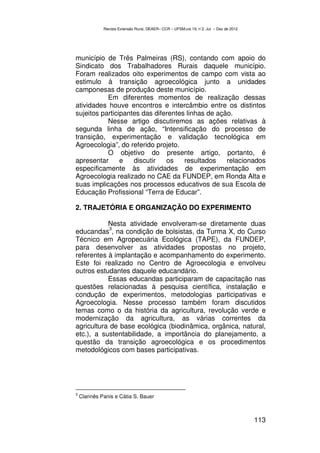 Revista Extensão Rural, DEAER– CCR – UFSM,vol.19, n˚2, Jul – Dez de 2012




município de Três Palmeiras (RS), contando com apoio do
Sindicato dos Trabalhadores Rurais daquele município.
Foram realizados oito experimentos de campo com vista ao
estimulo à transição agroecológica junto a unidades
camponesas de produção deste município.
           Em diferentes momentos de realização dessas
atividades houve encontros e intercâmbio entre os distintos
sujeitos participantes das diferentes linhas de ação.
           Nesse artigo discutiremos as ações relativas à
segunda linha de ação, “Intensificação do processo de
transição, experimentação e validação tecnológica em
Agroecologia”, do referido projeto.
           O objetivo do presente artigo, portanto, é
apresentar      e   discutir   os    resultados    relacionados
especificamente às atividades de experimentação em
Agroecologia realizado no CAE da FUNDEP, em Ronda Alta e
suas implicações nos processos educativos de sua Escola de
Educação Profissional “Terra de Educar”.

2. TRAJETÓRIA E ORGANIZAÇÃO DO EXPERIMENTO

           Nesta atividade envolveram-se diretamente duas
            3
educandas , na condição de bolsistas, da Turma X, do Curso
Técnico em Agropecuária Ecológica (TAPE), da FUNDEP,
para desenvolver as atividades propostas no projeto,
referentes à implantação e acompanhamento do experimento.
Este foi realizado no Centro de Agroecologia e envolveu
outros estudantes daquele educandário.
           Essas educandas participaram de capacitação nas
questões relacionadas à pesquisa científica, instalação e
condução de experimentos, metodologias participativas e
Agroecologia. Nesse processo também foram discutidos
temas como o da história da agricultura, revolução verde e
modernização da agricultura, as várias correntes da
agricultura de base ecológica (biodinâmica, orgânica, natural,
etc.), a sustentabilidade, a importância do planejamento, a
questão da transição agroecológica e os procedimentos
metodológicos com bases participativas.




3
    Clarinês Panis e Cátia S. Bauer



                                                                                         113
 
