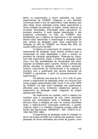 Revista Extensão Rural, DEAER– CCR – UFSM,vol.19, n˚2, Jul – Dez de 2012




definir os experimentos a serem realizados nas áreas
experimentais da FUNDEP, chegaram a uma definição
consensual sobre o foco do experimento. Cabe destacar que
além desta, foram realizadas outras visitas exploratórias a
várias unidades de produção na região, visando observar as
principais dificuldades enfrentadas pelos agricultores no
processo produtivo. A partir dessas observações e dos
problemas enfrentados no CAE da FUNDEP ficou
estabelecido que o objetivo do experimento a ser realizado
deveria estar relacionado à conservação e recuperação do
solo, através da adubação verde. Esse experimento foi
realizado no CAE da FUNDEP, em Ronda Alta (RS), de
outubro 2006 a junho de 2007.
           O objetivo do experimento foi implantar uma área
experimental de adubação verde visando contribuir para a
recuperação de solos degradados e para o avanço no
processo de transição agroecológica. Pretendeu-se, assim,
com este experimento avaliar a prática da adubação verde
como uma das possibilidades de recuperação dos solos,
capacitar os bolsistas sobre o plantio, manejo e colheita das
plantas utilizadas na adubação verde, produzir sementes,
construir instrumentos de monitoramento e de avaliação e
contribuir com a qualificação dos demais educandos da
FUNDEP e agricultores, a partir do acompanhamento dos
experimentos.
                                                      2
           Foi definida uma área de 10 x 10 m (100 m ) para
montar o experimento de adubação verde, em conjunto com
outros ensaios desenvolvidos pela Turma X do curso TAPE
da FUNDEP. Ao todo foram instalados oito experimentos
diferentes pela turma. Entretanto, relataremos apenas o
experimento de adubação verde, integrante do projeto
apoiado pelo CNPq.
           No experimento em questão, como o objetivo era
contribuir para a recuperação do solo, foram escolhidas
culturas que melhorassem tanto a fertilidade quanto a
estrutura física e biológica do solo. As culturas escolhidas
foram o feijão-de-porco (Canavalia ensiformis), o guandu
(Cajanus cajan) e a crotalária (Crotalaria juncea), todas da
família das leguminosas. (MONEGAT, 1991; COSTA et al.,
1992; SALTON, 1996).
           O experimento de adubação verde foi instalado no
dia 21 de outubro de 2006 com o plantio das espécies. Foram
plantadas de forma intercalada seis linhas de guandu, cinco



                                                                                   115
 