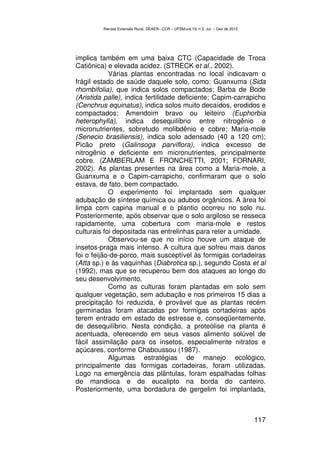 Revista Extensão Rural, DEAER– CCR – UFSM,vol.19, n˚2, Jul – Dez de 2012




implica também em uma baixa CTC (Capacidade de Troca
Catiônica) e elevada acidez. (STRECK et al., 2002).
            Várias plantas encontradas no local indicavam o
frágil estado de saúde daquele solo, como: Guanxuma (Sida
rhombifolia), que indica solos compactados; Barba de Bode
(Aristida palle), indica fertilidade deficiente; Capim-carrapicho
(Cenchrus equinatus), indica solos muito decaídos, erodidos e
compactados; Amendoim bravo ou leiteiro (Euphorbia
heterophylla), indica desequilíbrio entre nitrogênio e
micronutrientes, sobretudo molibdênio e cobre; Maria-mole
(Senecio brasiliensis), indica solo adensado (40 a 120 cm);
Picão preto (Galinsoga parviflora), indica excesso de
nitrogênio e deficiente em micronutrientes, principalmente
cobre. (ZAMBERLAM E FRONCHETTI, 2001; FORNARI,
2002). As plantas presentes na área como a Maria-mole, a
Guanxuma e o Capim-carrapicho, confirmaram que o solo
estava, de fato, bem compactado.
            O experimento foi implantado sem qualquer
adubação de síntese química ou adubos orgânicos. A área foi
limpa com capina manual e o plantio ocorreu no solo nu.
Posteriormente, após observar que o solo argiloso se resseca
rapidamente, uma cobertura com maria-mole e restos
culturais foi depositada nas entrelinhas para reter a umidade.
            Observou-se que no início houve um ataque de
insetos-praga mais intenso. A cultura que sofreu mais danos
foi o feijão-de-porco, mais susceptível às formigas cortadeiras
(Atta sp.) e às vaquinhas (Diabrotica sp.), segundo Costa et al
(1992), mas que se recuperou bem dos ataques ao longo do
seu desenvolvimento.
            Como as culturas foram plantadas em solo sem
qualquer vegetação, sem adubação e nos primeiros 15 dias a
precipitação foi reduzida, é provável que as plantas recém
germinadas foram atacadas por formigas cortadeiras após
terem entrado em estado de estresse e, conseqüentemente,
de desequilíbrio. Nesta condição, a proteólise na planta é
acentuada, oferecendo em seus vasos alimento solúvel de
fácil assimilação para os insetos, especialmente nitratos e
açúcares, conforme Chaboussou (1987).
            Algumas estratégias de manejo ecológico,
principalmente das formigas cortadeiras, foram utilizadas.
Logo na emergência das plântulas, foram espalhadas folhas
de mandioca e de eucalipto na borda do canteiro.
Posteriormente, uma bordadura de gergelim foi implantada,



                                                                                    117
 