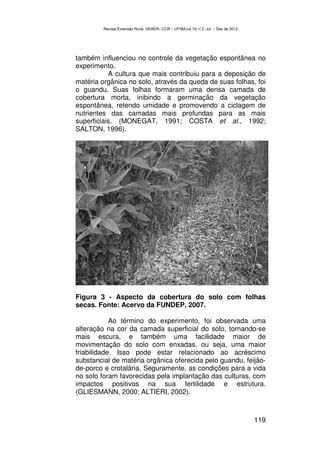 Revista Extensão Rural, DEAER– CCR – UFSM,vol.19, n˚2, Jul – Dez de 2012




também influenciou no controle da vegetação espontânea no
experimento.
           A cultura que mais contribuiu para a deposição de
matéria orgânica no solo, através da queda de suas folhas, foi
o guandu. Suas folhas formaram uma densa camada de
cobertura morta, inibindo a germinação da vegetação
espontânea, retendo umidade e promovendo a ciclagem de
nutrientes das camadas mais profundas para as mais
superficiais. (MONEGAT, 1991; COSTA et al., 1992;
SALTON, 1996).




Figura 3 - Aspecto da cobertura do solo com folhas
secas. Fonte: Acervo da FUNDEP, 2007.

            Ao término do experimento, foi observada uma
alteração na cor da camada superficial do solo, tornando-se
mais escura, e também uma facilidade maior de
movimentação do solo com enxadas, ou seja, uma maior
friabilidade. Isso pode estar relacionado ao acréscimo
substancial de matéria orgânica oferecida pelo guandu, feijão-
de-porco e crotalária. Seguramente, as condições para a vida
no solo foram favorecidas pela implantação das culturas, com
impactos positivos na sua fertilidade e estrutura.
(GLIESMANN, 2000; ALTIERI, 2002).



                                                                                    119
 