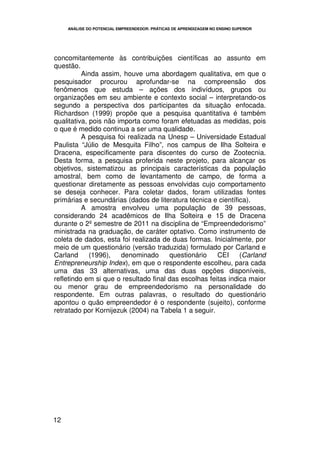 ANÁLISE DO POTENCIAL EMPREENDEDOR: PRÁTICAS DE APRENDIZAGEM NO ENSINO SUPERIOR




concomitantemente às contribuições científicas ao assunto em
questão.
          Ainda assim, houve uma abordagem qualitativa, em que o
pesquisador procurou aprofundar-se na compreensão dos
fenômenos que estuda – ações dos indivíduos, grupos ou
organizações em seu ambiente e contexto social – interpretando-os
segundo a perspectiva dos participantes da situação enfocada.
Richardson (1999) propõe que a pesquisa quantitativa é também
qualitativa, pois não importa como foram efetuadas as medidas, pois
o que é medido continua a ser uma qualidade.
          A pesquisa foi realizada na Unesp – Universidade Estadual
Paulista “Júlio de Mesquita Filho”, nos campus de Ilha Solteira e
Dracena, especificamente para discentes do curso de Zootecnia.
Desta forma, a pesquisa proferida neste projeto, para alcançar os
objetivos, sistematizou as principais características da população
amostral, bem como de levantamento de campo, de forma a
questionar diretamente as pessoas envolvidas cujo comportamento
se deseja conhecer. Para coletar dados, foram utilizadas fontes
primárias e secundárias (dados de literatura técnica e científica).
          A amostra envolveu uma população de 39 pessoas,
considerando 24 acadêmicos de Ilha Solteira e 15 de Dracena
durante o 2º semestre de 2011 na disciplina de “Empreendedorismo”
ministrada na graduação, de caráter optativo. Como instrumento de
coleta de dados, esta foi realizada de duas formas. Inicialmente, por
meio de um questionário (versão traduzida) formulado por Carland e
Carland      (1996),   denominado      questionário    CEI     (Carland
Entrepreneurship Index), em que o respondente escolheu, para cada
uma das 33 alternativas, uma das duas opções disponíveis,
refletindo em si que o resultado final das escolhas feitas indica maior
ou menor grau de empreendedorismo na personalidade do
respondente. Em outras palavras, o resultado do questionário
apontou o quão empreendedor é o respondente (sujeito), conforme
retratado por Kornijezuk (2004) na Tabela 1 a seguir.




12
 