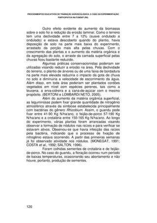PROCEDIMENTOS EDUCATIVOS DE TRANSIÇÃO AGROECOLÓGICA: O CASO DA EXPERIMENTAÇÃO
                         PARTICIPATIVA NA FUNDEP (RS)




           Outro efeito evidente do aumento da biomassa
sobre o solo foi a redução da erosão laminar. Como o terreno
tem uma declividade entre 7 a 12% (suave ondulado a
ondulado) e estava descoberto quando do plantio, havia
deposição de solo na parte mais baixa do experimento,
arrastado da porção mais alta pelas chuvas. Com o
crescimento das plantas e o aumento da matéria orgânica e
da agregação do solo, o arraste da camada superficial pelas
chuvas ficou bastante reduzido.
           Algumas práticas conservacionistas poderiam ser
utilizadas visando reduzir a erosão na área. Pela declividade
do terreno, o plantio de árvores ou de uma faixa de bordadura
na parte mais elevada reduziria o impacto da gota de chuva
no solo e diminuiria a velocidade de escorrimento da água.
Além disso, em toda área poderiam ser plantados cordões
vegetados em nível com espécies perenes, tais como a
leucena, a erva-cidreira e a cana-de-açúcar com o mesmo
propósito. (BERTONI e LOMBARDI NETO, 2005).
           Além do aumento da matéria orgânica superficial,
as leguminosas podem fixar grande quantidade de nitrogênio
atmosférico através da simbiose estabelecida principalmente
com bactérias do gênero Rhizobium. Assim, o guandu pode
fixar entre 41-90 Kg N/ha/ano, o feijão-de-porco 57-190 Kg
N/ha/ano e a crotalária entre 150-165 Kg N/ha/ano. Ao longo
do experimento, várias plantas foram arrancadas visando
observar a formação de nódulos nas raízes e para verificar se
estavam ativos. Observou-se que havia infecção das raízes
pela bactéria, indicando que o processo de fixação de
nitrogênio estava ocorrendo. A partir das primeiras semanas
já foi observado atividade nos nódulos. (MONEGAT, 1991;
COSTA et al., 1992; SALTON, 1996).
           Foram colhidas sementes de crotalária e de feijão-
de-porco. No caso do guandu, a floração ocorreu num período
de baixas temperaturas, ocasionando seu abortamento e não
houve, portanto, produção de sementes.




120
 