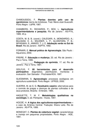 PROCEDIMENTOS EDUCATIVOS DE TRANSIÇÃO AGROECOLÓGICA: O CASO DA EXPERIMENTAÇÃO
                         PARTICIPATIVA NA FUNDEP (RS)




CHABOUSSOU, F. Plantas doentes pelo uso de
agrotóxicos: teoria da trofobiose. Trad. Maria José Guazzelli.
Porto Alegre : L&PM, 1987.

CHAMBERS, R.; RICHARDS, P.; BOX, L. Agricultores
experimentadores e pesquisa. Rio de Janeiro : AS-PTA,
1989. 45 p.

COSTA, M. B. B. (coord.); CALEGARI, A.; MONDARDO, A.;
BULISANI, E. A.; WILDNER, L. P.; ALCÂNTARA, P. B.;
MIYASAKA, S.; AMADO, T. J. C. Adubação verde no Sul do
Brasil. Rio de Janeiro : ASPTA, 1992.

FORNARI, E. Manual prático de Agroecologia. São Paulo :
Aquariana, 2002.

FREIRE, P. Educação e mudança. 23. ed. Rio de Janeiro :
Paz e Terra, 1999.
     __________. Pedagogia do oprimido. 17. ed. Rio de
Janeiro : Paz e Terra, 1987.

GEILFUS, F. 80 herramientas para el desarrollo
participativo: diagnóstico, planificación, monitoreo e
evaluación. San Salvador : Prochalate/IICA, 1997.

GLIESMANN, S. Agroecologia: processos ecológicos em
agricultura sustentável. Porto Alegre : UFRGS, 2000.

GUERRA, M. de S. G. Receituário caseiro: alternativas para
o controle de pragas e doenças de plantas cultivadas e de
seus produtos. Brasília : Embrater, 1985.

HAGUETTE, T. M. F. Metodologias qualitativas na
sociologia. 5. ed. Petrópolis : Vozes, 1997.

HOCDÉ, H. A lógica dos agricultores-experimentadores –
o caso da América Central. Tradução: Eliana Leite. Rio de
Janeiro : AS-PTA, 1999.

MONEGAT, C. Plantas de cobertura vegetal: características
e manejo em pequenas propriedades. Porto Alegre : AGE,
1991.



124
 