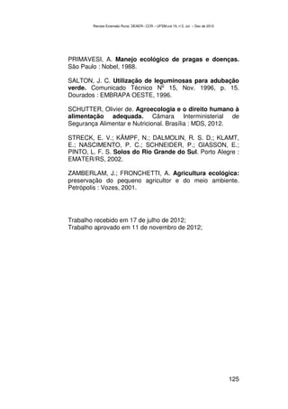 Revista Extensão Rural, DEAER– CCR – UFSM,vol.19, n˚2, Jul – Dez de 2012




PRIMAVESI, A. Manejo ecológico de pragas e doenças.
São Paulo : Nobel, 1988.

SALTON, J. C. Utilização de leguminosas para adubação
                               o
verde. Comunicado Técnico N 15, Nov. 1996, p. 15.
Dourados : EMBRAPA OESTE, 1996.

SCHUTTER, Olivier de. Agroecologia e o direito humano à
alimentação adequada. Câmara Interministerial de
Segurança Alimentar e Nutricional. Brasília : MDS, 2012.

STRECK, E. V.; KÄMPF, N.; DALMOLIN, R. S. D.; KLAMT,
E.; NASCIMENTO, P. C.; SCHNEIDER, P.; GIASSON, E.;
PINTO, L. F. S. Solos do Rio Grande do Sul. Porto Alegre :
EMATER/RS, 2002.

ZAMBERLAM, J.; FRONCHETTI, A. Agricultura ecológica:
preservação do pequeno agricultor e do meio ambiente.
Petrópolis : Vozes, 2001.




Trabalho recebido em 17 de julho de 2012;
Trabalho aprovado em 11 de novembro de 2012;




                                                                                   125
 