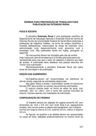NORMAS PARA PREPARAÇÃO DE TRABALHOS PARA
           PUBLICAÇÃO NA EXTENSÁO RURAL


FOCO E ESCOPO

         O periódico Extensão Rural é uma publicação científica do
Departamento de Educação Agrícola e Extensão Rural do Centro de
Ciências Rurais da Universidade Federal de Santa Maria destinada à
publicação de trabalhos inéditos, na forma de artigos científicos e
revisões bibliográficas, relacionados às áreas de extensão rural,
administração rural, desenvolvimento rural, economia rural e
sociologia rural. São publicados textos em inglês, português ou
espanhol.
         Os manuscritos devem ser enviados pelo site da revista:
(http://cascavel.ufsm.br/revistas/ojs-2.2.2/index.php/extensaorural),
necessitando para isso que o autor se cadastre e obtenha seu login
de acesso. A submissão deve obedecer aos passos descritos em
“iniciar nova submissão”.
         Momentaneamente o periódico Extensão Rural não cobra
taxas de tramitação e de publicação.

EDIÇÃO DAS SUBMISSÕES

        Os trabalhos devem ser encaminhados via eletrônica no
site da revista, seguindo as orientações disponíveis.
        Nas abas “sobre a revista > submissões” existe um tutorial em
formato PDF para auxiliar os autores nas primeiras submissões.
        O arquivo precisa estar na forma de editor de texto, com
extensão “.doc” ou “.docx”, com o nome dos autores excluídos do
arquivo, inclusos apenas nos metadados da submissão.

CONFIGURAÇÃO DE PÁGINAS

        O trabalho deverá ser digitado em página tamanho A5, com
dimensões de 14,8 x 210 mm com fonte Arial 9 pt, espaçamento
simples, sem recuos antes ou depois dos parágrafos, com margens
normal com largura interna 2,5 cm, externa 2,5 cm, inferior e superior
2,5 cm.
       As figuras, os quadros e as tabelas devem ser apresentados
no corpo do texto, digitadas preferencialmente na mesma fonte do



                                                                  127
 