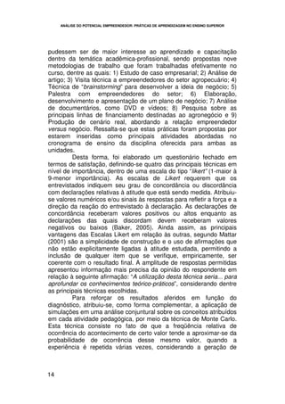 ANÁLISE DO POTENCIAL EMPREENDEDOR: PRÁTICAS DE APRENDIZAGEM NO ENSINO SUPERIOR




pudessem ser de maior interesse ao aprendizado e capacitação
dentro da temática acadêmica-profissional, sendo propostas nove
metodologias de trabalho que foram trabalhadas efetivamente no
curso, dentre as quais: 1) Estudo de caso empresarial; 2) Análise de
artigo; 3) Visita técnica a empreendedores do setor agropecuário; 4)
Técnica de “brainstorming” para desenvolver a ideia de negócio; 5)
Palestra com empreendedores do setor; 6) Elaboração,
desenvolvimento e apresentação de um plano de negócio; 7) Análise
de documentários, como DVD e vídeos; 8) Pesquisa sobre as
principais linhas de financiamento destinadas ao agronegócio e 9)
Produção de cenário real, abordando a relação empreendedor
versus negócio. Ressalta-se que estas práticas foram propostas por
estarem inseridas como principais atividades abordadas no
cronograma de ensino da disciplina oferecida para ambas as
unidades.
          Desta forma, foi elaborado um questionário fechado em
termos de satisfação, definindo-se quatro das principais técnicas em
nível de importância, dentro de uma escala do tipo “likert” (1-maior à
9-menor importância). As escalas de Likert requerem que os
entrevistados indiquem seu grau de concordância ou discordância
com declarações relativas à atitude que está sendo medida. Atribuiu-
se valores numéricos e/ou sinais às respostas para refletir a força e a
direção da reação do entrevistado à declaração. As declarações de
concordância receberam valores positivos ou altos enquanto as
declarações das quais discordam devem receberam valores
negativos ou baixos (Baker, 2005). Ainda assim, as principais
vantagens das Escalas Likert em relação às outras, segundo Mattar
(2001) são a simplicidade de construção e o uso de afirmações que
não estão explicitamente ligadas à atitude estudada, permitindo a
inclusão de qualquer item que se verifique, empiricamente, ser
coerente com o resultado final. A amplitude de respostas permitidas
apresentou informação mais precisa da opinião do respondente em
relação à seguinte afirmação: “A utilização desta técnica seria... para
aprofundar os conhecimentos teórico-práticos”, considerando dentre
as principais técnicas escolhidas.
          Para reforçar os resultados aferidos em função do
diagnóstico, atribuiu-se, como forma complementar, a aplicação de
simulações em uma análise conjuntural sobre os conceitos atribuídos
em cada atividade pedagógica, por meio da técnica de Monte Carlo.
Esta técnica consiste no fato de que a freqüência relativa de
ocorrência do acontecimento de certo valor tende a aproximar-se da
probabilidade de ocorrência desse mesmo valor, quando a
experiência é repetida várias vezes, considerando a geração de



14
 