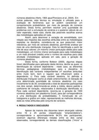 Revista Extensão Rural, DEAER – CCR – UFSM, vol.19, nº 2, Jul – Dez de 2012




números aleatórios (Hertz, 1964 apud Ponciano et al., 2004). Em
outras palavras, esta técnica ou simulação é utilizada para a
avaliação de fenômenos que se podem caracterizar um
comportamento probabilístico, por meio da geração de números
aleatórios. Desta forma, permitem resolver uma quantidade de
problemas com a simulação de cenários e o posterior cálculo de um
valor esperado; neste caso, diante das possíveis escolhas acerca
das metodologias aplicadas em sala.
          Assim, para descrever a variação de sensibilidade, com
relação aos impactos das escolhas atribuídas entre as metodologias
expostas na disciplina, considerou-se as que possuíram maior
relevância, por meio de variáveis aleatórias, permitindo analisar por
meio de uma distribuição triangular. Esta foi identificada a partir de
três de seus valores: um máximo (maior pontuação obtida para cada
metodologia), um mínimo (menor pontuação para cada metodologia)
e um mais provável (média) entre o número de escolhas para cada
atividade (metodologia) aplicada em sala, para a geração de
números aleatórios.
          Desta forma, conforme Botteon (2009), algumas etapas
foram identificadas para aplicação desta técnica, dentre as quais: a)
Identificação da variável dependente - neste caso, as diferentes
técnicas pedagógicas (metodologias) para a disciplina; b)
Identificação das variáveis independentes (nº escolhas atribuídas
entre muito bom, bom e regular) que influenciam sobre a
dependente; c) Para cada variável aleatória, foi definida a
distribuição triangular (como já citado anteriormente); d) Geração de
uma determinada quantidade de números aleatórios (no caso
inicialmente foi de 39, considerando o total de discentes participantes
nos dois campi), determinando-se ainda a média, desvio padrão e
coeficiente de variação, relacionados à distribuição identificada; e)
Para cada variável dependente, recorreu-se à geração de 1000
números aleatórios (em plataforma Excel), para dar correspondência
à uma distribuição de probabilidades; f) Construção de um
histograma e gráfico em radar, representando as melhores técnicas,
dada as notas atribuídas pelo conjunto de variáveis.

4. RESULTADOS E DISCUSSÃO

         Apesar da maioria dos discentes terem alcançado valores
entre 16 e 25 pontos (classificação “empreendedora”),
correspondente a aproximadamente 84,3% dos participantes,
existiram algumas diferenças notadas entre os dois campi
observados, correspondendo às demais classificações (“micro” e



                                                                                          15
 