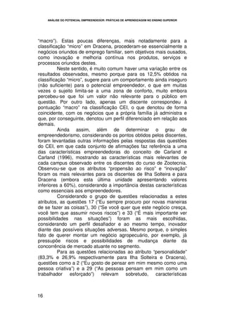 ANÁLISE DO POTENCIAL EMPREENDEDOR: PRÁTICAS DE APRENDIZAGEM NO ENSINO SUPERIOR




“macro”). Estas poucas diferenças, mais notadamente para a
classificação “micro” em Dracena, procederam-se essencialmente a
negócios oriundos de emprego familiar, sem objetivos mais ousados,
como inovação e melhoria contínua nos produtos, serviços e
processos oriundos destes.
          Neste sentido, é muito comum haver uma variação entre os
resultados observados, mesmo porque para os 12,5% obtidos na
classificação “micro”, sugere para um comportamento ainda inseguro
(não suficiente) para o potencial empreendedor, o que em muitas
vezes o sujeito limita-se a uma zona de conforto, muito embora
percebeu-se que foi um valor não relevante para o público em
questão. Por outro lado, apenas um discente correspondeu à
pontuação “macro” na classificação CEI, o que denotou de forma
coincidente, com os negócios que a própria família já administra e
que, por conseguinte, denotou um perfil diferenciado em relação aos
demais.
          Ainda assim, além de determinar o grau de
empreendedorismo, considerando os pontos obtidos pelos discentes,
foram levantadas outras informações pelas respostas das questões
do CEI, em que cada conjunto de afirmações faz referência a uma
das características empreendedoras do conceito de Carland e
Carland (1996), mostrando as características mais relevantes de
cada campus observado entre os discentes do curso de Zootecnia.
Observou-se que os atributos “propensão ao risco” e “inovação”
foram os mais relevantes para os discentes de Ilha Solteira e para
Dracena (embora esta última unidade apresentando valores
inferiores a 60%), considerando a importância destas características
como essenciais aos empreendedores.
          Considerando o grupo de questões relacionadas a estes
atributos, as questões 17 (“Eu sempre procuro por novas maneiras
de se fazer as coisas”), 30 (“Se você quer que este negócio cresça,
você tem que assumir novos riscos”) e 33 (“É mais importante ver
possibilidades nas situações”) foram as mais escolhidas,
considerando um perfil desafiador e ao mesmo tempo, inovador
diante das possíveis situações adversas. Mesmo porque, o simples
fato de querer montar um negócio agropecuário, por exemplo, já
pressupõe riscos e possibilidades de mudança diante da
concorrência de mercado atuante no segmento.
          Para as questões relacionadas ao atributo “personalidade”
(83,3% e 26,9% respectivamente para Ilha Solteira e Dracena),
questões como a 2 (“Eu gosto de pensar em mim mesmo como uma
pessoa criativa”) e a 29 (“As pessoas pensam em mim como um
trabalhador    esforçado”) relevam sobretudo, características



16
 