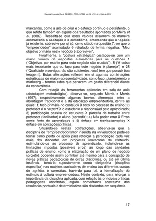 Revista Extensão Rural, DEAER – CCR – UFSM, vol.19, nº 2, Jul – Dez de 2012




marcantes, como a arte de criar e o esforço contínuo e persistente, o
que reflete também em alguns dos resultados apontados por Meira et
al. (2009). Ressalta-se que estes valores assumem de maneira
contraditória a aceitação e o comodismo, entendendo que o negócio
já existente, sobrevive por si só, como citado na questão 7, em que o
“empreendedor” acomodado é retratado de forma negativa: “Meu
objetivo primário neste negócio é sobreviver”.
          Finalmente, a “postura estratégica” destacou-se com um
maior número de respostas assinaladas para as questões 1
(“Objetivos por escrito para esta negócio são cruciais”), 5 (“A coisa
mais importante que eu faço para este negócio é planejar”) e 28
(“Qualidade e serviços não são suficientes; você tem que possuir boa
imagem”). Estas afirmações refletem em si algumas combinações
estratégicas de maior representatividade, como foco, planejamento e
marketing – termos estes que perfazem um ganho diferencial diante
da concorrência.
          Com relação às ferramentas aplicadas em sala de aula
(abordagem metodológica), observa-se, segundo Morris e Morris
(1997), respectivamente algumas breves diferenças entre a
abordagem tradicional e a da educação empreendedora, dentre as
quais: 1) foco primário no conteúdo X foco no processo de ensino; 2)
professor é o “expert” X o estudante é responsável pelo aprendizado;
3) participação passiva do estudante X parceria de trabalho entre
professor (facilitador) e aluno (aprendiz); 4) Não poder errar X Erros
como fonte de aprendizado e 5) ênfase em teorias/conceitos X
ênfase em aplicações práticas.
          Situando-se nestas contradições, observa-se que a
disciplina de “empreendedorismo” inserida na universidade pode-se
tornar como ponto de apoio para reforçar a participação cada vez
mais dos discentes em propostas inovadoras de conteúdo,
estimulando-os ao processo de aprendizado, incluindo-se as
limitações impostas (possíveis erros) ao longo das atividades
práticas de ensino, como a elaboração de um plano de negócio
(projeto), podendo assim contribuir até mesmo para a concepção de
novas práticas pedagógicas de outras disciplinas, ou até em última
instância, torná-la supostamente como obrigatória (disciplina
específica) nas matrizes curriculares de ensino dos diferentes cursos
de agrárias e correlatas, havendo para tal, a formalização do
estímulo à cultura empreendedora. Neste contexto, para reforçar a
importância da disciplina aplicada, com relação às principais práticas
pedagógicas abordadas, alguns comentários abstraídos dos
resultados pontuais e determinísticos são discutidos em sequência.




                                                                                          17
 